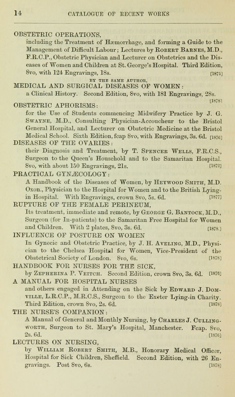 OBSTETRIC OPERATIONS, including the Treatment of Haemorrhage, and forming a Guide to the Management of Difficult Labour; Lectures by Robert Barnes, M.D., F.R.C.P., Obstetric Physician and Lecturer on Obstetrics and the Dis- eases of Women and Children at St. George's Hospital. Third Edition, 8vo, with 124 Engravings, 18s. [1875] BY THE SAME AUTHOR, MEDICAL AND SURGICAL DISEASES OF WOMEN: a Clinical History. Second Edition, 8vo, with 181 Engravings, 28s. OBSTETRIC APHORISMS: for the Use of Students commencing Midwifery Practice by J. G. Swayne, M.D., Consulting Physician-Accoucheur to the Bristol General Hospital, and Lecturer on Obstetric Medicine at the Bristol Medical School. Sixth Edition, fcap Svo, with Engravings, 3s. 6d. [1876] DISEASES OP THE OVARIES: their Diagnosis and Treatment, by T. Spencer Wells, F.R.C.S., Surgeon to the Queen's Household and to the Samaritan Hospital. 8vo, with about 150 Engravings, 21s. [1872] PRACTICAL GYNECOLOGY: A Handbook of the Diseases of Women, by Hetwood Smith, M.D. Oxon., Physician to the Hospital for Women and to the British Lying- in Hospital. With Engravings, crown Svo, 5s. 6d. [1877] RUPTURE OF THE FEMALE PERINEUM, Its treatment, immediate and remote, by George G. Bantock.M.D., Surgeon (for In-patients) to the Samaritan Free Hospital for Women and Children. With 2 plates, 8vo, 3s. 6d. [1878.] INFLUENCE OF POSTURE ON WOMEN In Gynecic and Obstetric Practice, by J. H. Aveling, M.D., Physi- cian to the Chelsea Hospital for Women, Vice-President of the Obstetrical Society of London. 8vo, 6s. [1878] HANDBOOK FOR NURSES FOR THE SICK, by Zepherina P. Veitch. Second Edition, crown 8vo, 3s. 6d. C18?6] A MANUAL FOR HOSPITAL NURSES and others engaged in Attending on the Sick by Edward J. Dom- ville, L.R.C.P., M.R.C.S., Surgeon to the Exeter Lying-in Charity. Third Edition, crown Svo, 2s. 6d. [1878] THE NURSE'S COMPANION: A Manual of General and Monthly Nursing, by Charles J. Culling- worth, Surgeon to St. Mary's Hospital, Manchester. Fcap. Svo, 2s. 6d. [1S76] LECTURES ON NURSING, by William Robert Smith, M.B., Honorary Medical Officer, Hospital for Sick Children, Sheffield. Second Edition, with 26 En- gravings. Post SVO, 6s. [1878]