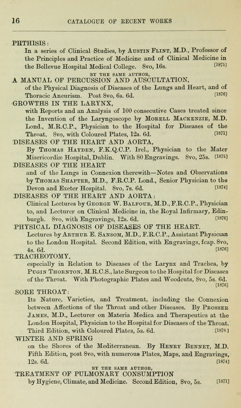 PHTHISIS: In a series of Clinical Studies, by Austin Flint, M.D., Professor of the Principles and Practice of Medicine and of Clinical Medicine in the Bellevue Hospital Medical College. 8vo, 16s. t18™ BY THE SAME AUTHOR, A MANUAL OF PERCUSSION AND AUSCULTATION, of the Physical Diagnosis of Diseases of the Lungs and Heart, and of Thoracic Aneurism. Post 8vo, 6s. 6d. [1876] GROWTHS IN THE LARYNX, with Reports and an Analysis of 100 consecutive Cases treated since the Invention of the Laryngoscope by Morell Mackenzie, M.D. Lond., M.R.C.P., Physician to the Hospital for Diseases of the Throat. 8vo, with Coloured Plates, 12s. 6d. WW DISEASES OF THE HEART AND AORTA, By Thomas Hayden, F.K.Q.C.P. Irel., Physician to the Mater Misericordias Hospital, Dublin. With 80 Engravings. 8vo, 25s. C1875] DISEASES OF THE HEART and of the Lungs in Connexion therewith—Notes and Observations by Thomas Shaptee, M.D., F.R.C.P. Lond., Senior Physician to the Devon and Exeter Hospital. 8vo, 7s. 6d. C187^ DISEASES OF THE HEART AND AORTA: Clinical Lectures by George W. Balfour, M.D., F.R.C.P., Physician to, and Lecturer on Clinical Medicine in, the Royal Infirmary, Edin- burgh. 8vo, with Engravings, 12s. 6d. LW6] PHYSICAL DIAGNOSIS OF DISEASES OF THE HEART. Lectures by Arthur E. Sansom, M.D., F.R.C.P., Assistant Physician to the London Hospital. Second Edition, with Engravings, fcap. 8vo, 4s. 6d. [187fi] TRACHEOTOMY, especially in Relation to Diseases of the Larynx and Trachea, by Pugin Thornton, M.R.C.S., late Surgeon to the Hospital for Diseases of the Throat. With Photographic Plates and Woodcuts, 8vo, 5s. 6d. [1876] SORE THROAT: Its Nature, Varieties, and Treatment, including the Connexion between Affections of the Throat and other Diseases. By Prosser James, M.D., Lecturer on Materia Medica and Therapeutics at the London Hospital, Physician to the Hospital for Diseases of the Throat. Third Edition, with Coloured Plates, 5s. 6d. [1878] WINTER AND SPRING on the Shores of the Mediterranean. By Henry Bennet, M.D. Fifth Edition, post 8vo, with numerous Plates, Maps, and Engravings, 12s. 6d. [1874] BY THE SAME AUTHOR, TREATMENT OF PULMONARY CONSUMPTION by Hygiene, Climate, and Medicine. Second Edition, 8vo, 5s. C18?!]