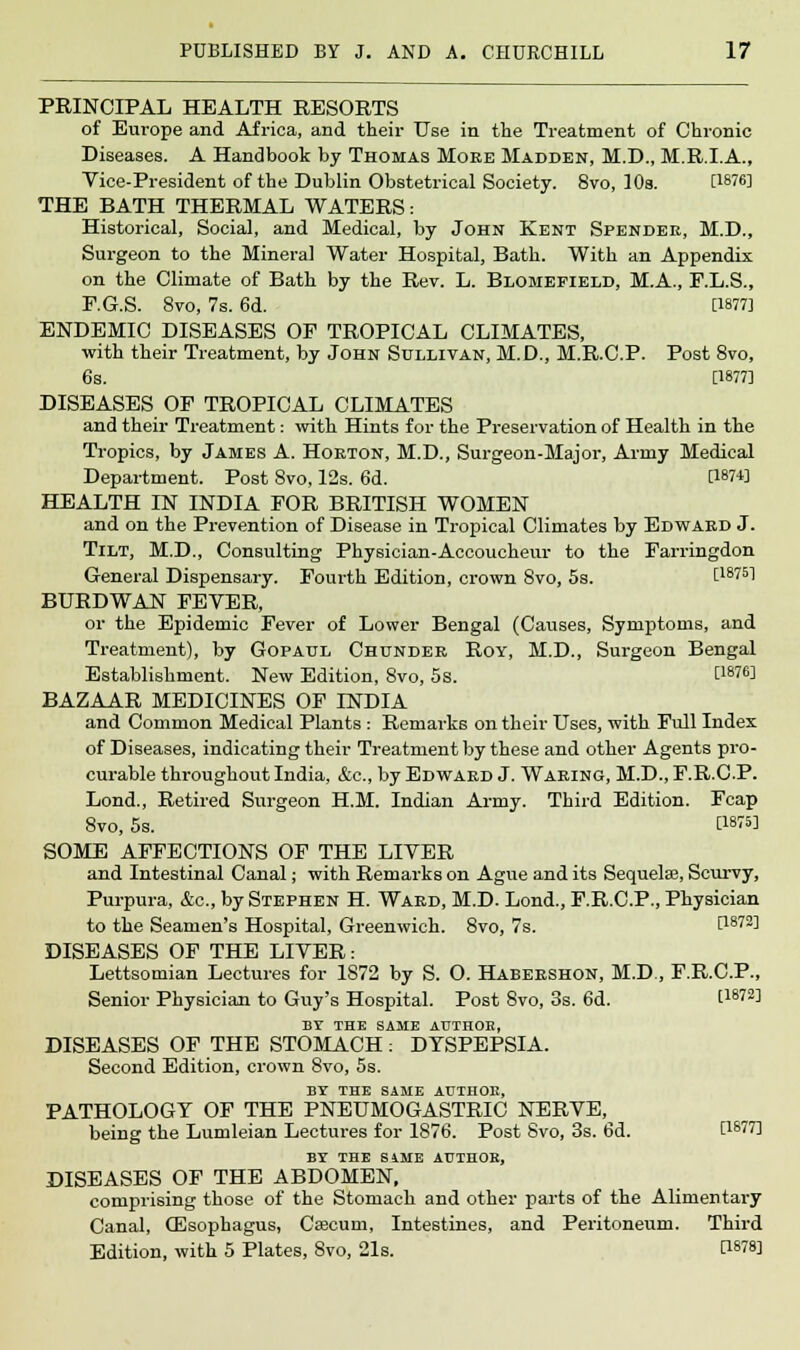 PRINCIPAL HEALTH RESORTS of Europe and Africa, and their Use in the Treatment of Chronic Diseases. A Handbook by Thomas Moee Madden, M.D., M.R.LA., Vice-President of the Dublin Obstetrical Society. 8vo, 10s. [W6] THE BATH THERMAL WATERS: Historical, Social, and Medical, by John Kent Spendee, M.D., Surgeon to the Mineral Water Hospital, Bath. With an Appendix on the Climate of Bath by the Rev. L. Blomefield, M.A., F.L.S., F.G.S. 8vo, 7s. 6d. [W7J ENDEMIC DISEASES OF TROPICAL CLIMATES, with their Treatment, by John Sullivan, M.D., M.R.C.P. Post 8vo, 6s. [1877] DISEASES OF TROPICAL CLIMATES and their Treatment: with Hints for the Preservation of Health in the Tropics, by James A. Horton, M.D., Surgeon-Major, Army Medical Department. Post 8vo, 12s. 6d. [1874] HEALTH IN INDIA FOR BRITISH WOMEN and on the Prevention of Disease in Tropical Climates by Edward J. Tilt, M.D., Consulting Physician-Accoucheur to the Farringdon General Dispensary. Fourth Edition, crown Svo, 5s. t18751 BURDWAN FEVER, or the Epidemic Fever of Lower Bengal (Causes, Symptoms, and Treatment), by Gopatjl Chunder Roy, M.D., Surgeon Bengal Establishment. New Edition, 8vo, 5s. [1876J BAZAAR MEDICINES OF INDIA and Common Medical Plants : Remarks on their Uses, with Full Index of Diseases, indicating their Treatment by these and other Agents pro- curable throughout India, &c, by Edward J. Waring, M.D., F.R.C.P. Lond., Retired Surgeon H.M. Indian Army. Third Edition. Fcap 8vo, 5s. PW5] SOME AFFECTIONS OF THE LIVER and Intestinal Canal; with Remarks on Ague and its Sequelse, Scurvy, Purpura, &c, by Stephen H. Ward, M.D. Lond., F.R.C.P., Physician to the Seamen's Hospital, Greenwich. 8vo, 7s. [1872] DISEASES OF THE LIVER: Lettsomian Lectures for 1872 by S. O. Habershon, M.D., F.R.C.P., Senior Physician to Guy's Hospital. Post 8vo, 3s. 6d. t187!!] BY THE SAME AUTHOB, DISEASES OF THE STOMACH: DYSPEPSIA. Second Edition, crown Svo, 5s. BY THE SAME AUTHOB, PATHOLOGY OF THE PNEUMOGASTRIC NERVE, being the Lumleian Lectures for 1876. Post Svo, 3s. 6d. [i877I BY THE SAME AUTHOR, DISEASES OF THE ABDOMEN, comprising those of the Stomach and other parts of the Alimentary Canal, (Esophagus, Caecum, Intestines, and Peritoneum. Third Edition, with 5 Plates, 8vo, 21s. U878]