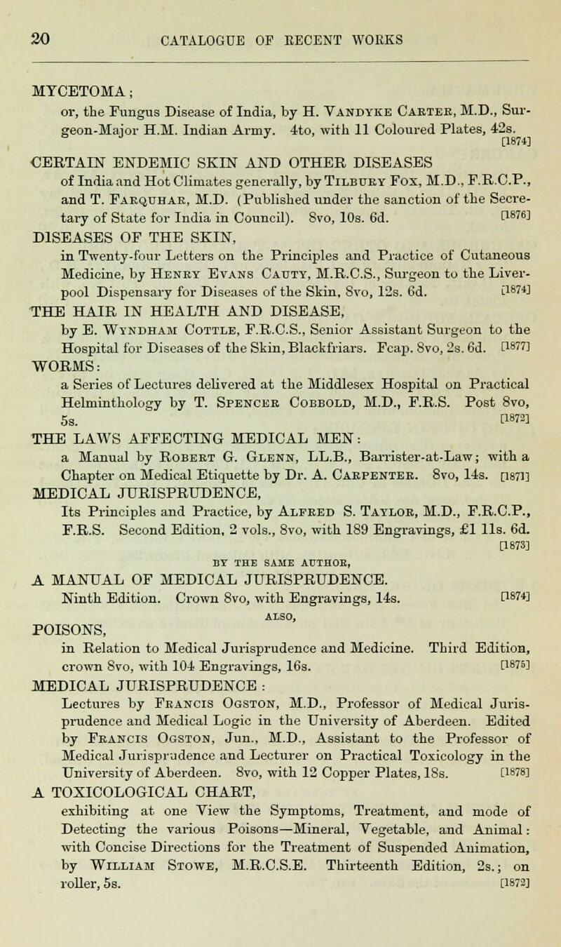 MYCETOMA; or, the Fungus Disease of India, by H. Vandyke Carter, M.D., Sur- geon-Major H.M. Indian Army. 4to, with 11 Coloured Plates, 42s. 6 J J [1874] CERTAIN ENDEMIC SKIN AND OTHER DISEASES of India and Hot Climates generally, by Tilbury Fox, M.D., F.R.C.P., and T. Farquhar, M.D. (Published under the sanction of the Secre- tary of State for India in Council). 8vo, 10s. 6d. H876] DISEASES OF THE SKIN, in Twenty-four Letters on the Principles and Practice of Cutaneous Medicine, by Henry Evans Cauty, M.R.C.S., Surgeon to the Liver- pool Dispensary for Diseases of the Skin, 8vo, 12s. 6d. [1874] THE HAIR IN HEALTH AND DISEASE, by E. Wyndham Cottle, F.R.C.S., Senior Assistant Surgeon to the Hospital for Diseases of the Skin, Blackfriars. Fcap. Svo, 2s. 6d. 0-W71 WORMS: a Series of Lectures delivered at the Middlesex Hospital on Practical Helminthology by T. Spencer Cobbold, M.D., F.R.S. Post 8vo, 5s. V-W THE LAWS AFFECTING MEDICAL MEN: a Manual by Robert G. Glenn, LL.B., Barrister-at-Law; with a Chapter on Medical Etiquette by Dr. A. Carpenter. 8vo, 14s. [1871] MEDICAL JURISPRUDENCE, Its Principles and Practice, by Alfred S. Taylor, M.D., F.R.C.P., F.R.S. Second Edition, 2 vols., 8vo, with 189 Engravings, £1 lis. 6d. [1873] BY THE SAME AUTHOE, A MANUAL OF MEDICAL JURISPRUDENCE. Ninth Edition. Crown 8vo, with Engravings, 14s. [1874] ALSO, POISONS, in Relation to Medical Jurisprudence and Medicine. Third Edition, crown Svo, with 104 Engravings, 16s. [1875] MEDICAL JURISPRUDENCE : Lectures by Francis Ogston, M.D., Professor of Medical Juris- prudence and Medical Logic in the University of Aberdeen. Edited by Francis Ogston, Jun., M.D., Assistant to the Professor of Medical Jurisprudence and Lecturer on Practical Toxicology in the University of Aberdeen. 8vo, with 12 Copper Plates, 18s. [1878] A TOXICOLOGICAL CHART, exhibiting at one View the Symptoms, Treatment, and mode of Detecting the various Poisons—Mineral, Vegetable, and Animal : with Concise Directions for the Treatment of Suspended Animation, by William Stowe, M.R.C.S.E. Thirteenth Edition, 2s.; on roller, 5s. [1872]