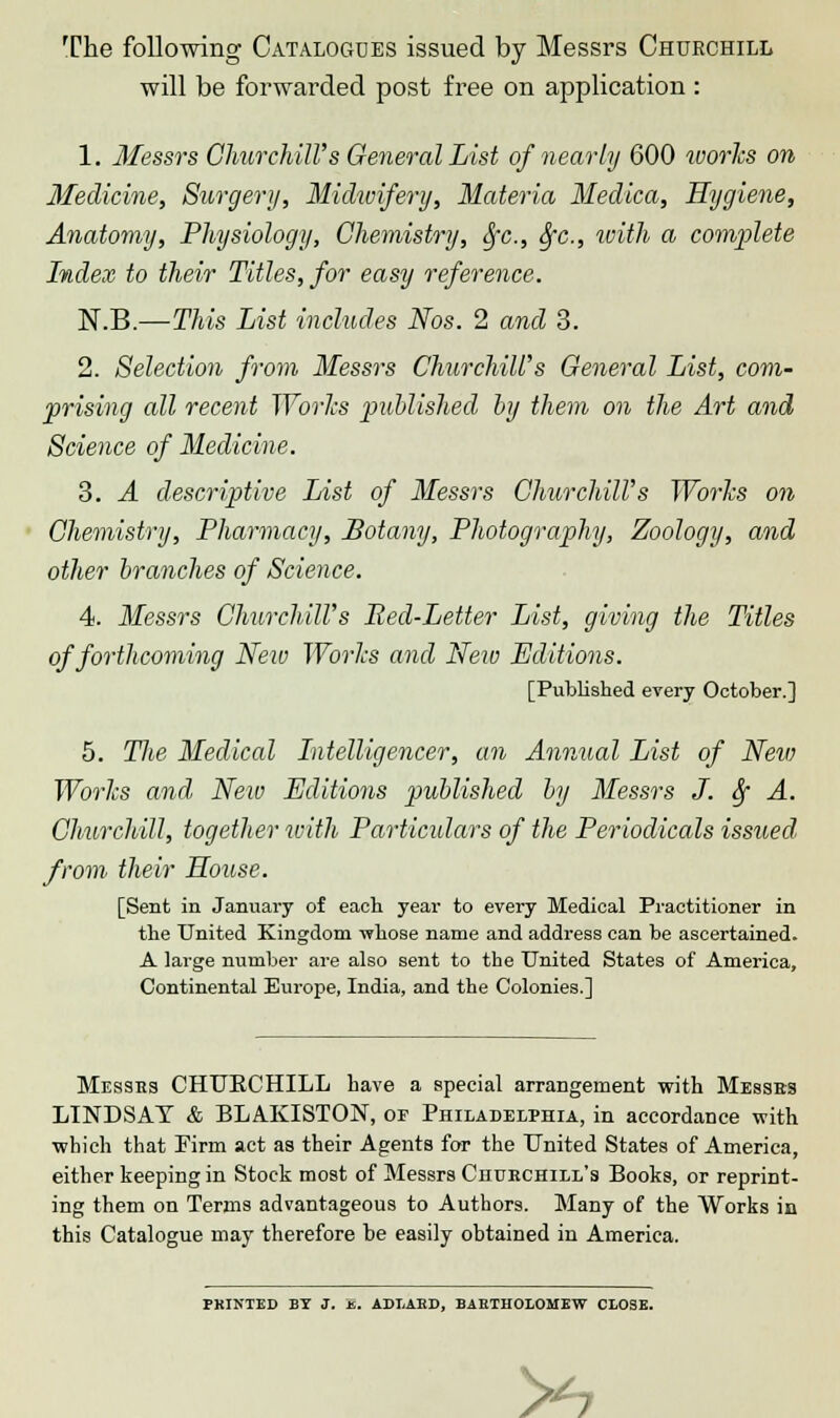 The following Catalogues issued by Messrs Churchill will be forwarded post free on application : 1. Messrs Churchill's General List of nearly 600 works on Medicine, Surgery, Midwifery, Materia Medica, Hygiene, Anatomy, Physiology, Chemistry, fyc, fyc, with a complete Index to their Titles, for easy reference. N.B.—This List includes Nos. 2 and 3. 2. Selection from Messrs Churchill's General List, com- prising all recent Works published by them on the Art and Science of Medicine. 3. A descriptive List of Messrs Churchill's Works on Chemistry, Pharmacy, Botany, Photography, Zoology, and other branches of Science. 4. Messrs Churchill's Bed-Letter List, giving the Titles of forthcoming New Works and Nexo Editions. [Published every October.] 5. Tlie Medical Intelligencer, an Annual List of Neiv Works and New Editions published by Messrs J. fy A. Churchill, together with Particulars of the Periodicals issued from their House. [Sent in January of each, year to every Medical Practitioner in the United Kingdom -whose name and address can be ascertained. A large number are also sent to the United States of America, Continental Europe, India, and the Colonies.] Messes CHUECHILL have a special arrangement with Messes LINDSAY & BLAKISTON, op Philadelphia, in accordance with which that Firm act as their Agents for the United States of America, either keeping in Stock most of Messrs Churchill's Books, or reprint- ing them on Terms advantageous to Authors. Many of the Works in this Catalogue may therefore be easily obtained in America. PRINTED BY J. js. ADLAED, BABTHOLOMEW CLOSE. S*l