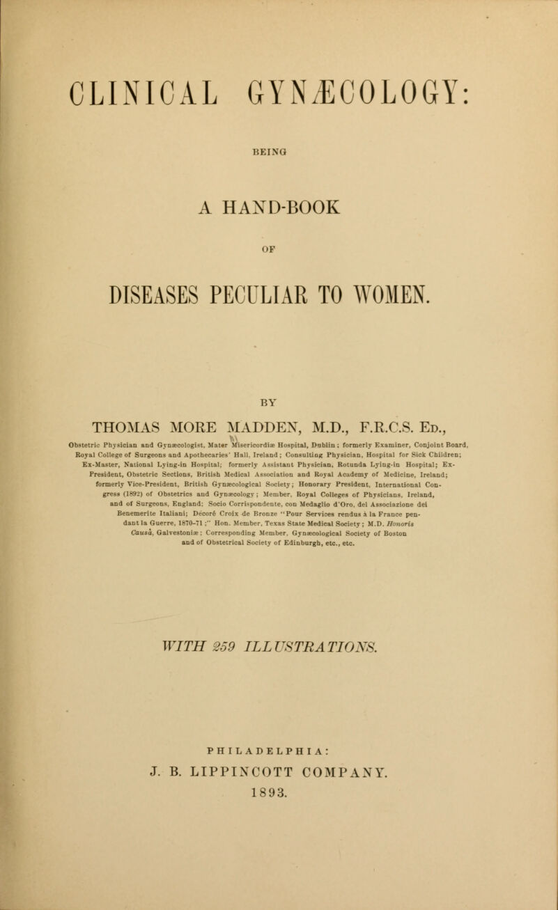 CLINICAL GYNECOLOGY BEING A HAND-BOOK OF DISEASES PECULIAR TO WOMEN. BY THOMAS MORE MADDEN, M.D., F.R.C.S. Ed., Obstetric Physician and Gynaecologist, Mater Misericordiae Hospital, Dublin; formerly Examiner, Conjoint Board. Royal College of Surgeons and Apothecaries' Hall. Ireland; Consulting Physician, Hospital for Sick Children; Ex-Master, National Lying-in Hospital; formerly Assistant Physician, Rotunda Lying-in Hospital; Ex- President, Obstetric Sections, British Medical Association and Royal Academy of Medicine, Ireland; formerly Vice-President, British Gynaecological Society; Honorary President, International Con- gress (1892) of Obstetrics and Gynaecology ; Member. Royal Colleges of Physicians, Ireland, and of Surgeons, England; Socio Corrispondente, con Medaglio d'Oro, del Associazione dei Benemerite Italiani; Decor§ Croix de Bronze Pour Services rendus a la France pen- dant la Guerre, 1870-71 : Hon. Member, Texas State Medical Society; M.D. Honoris Causa, Galvestoniae: Corresponding Member. Gynaecological Society of Boston and of Obstetrical Society of Edinburgh, etc., etc. WITH 259 ILLUSTRATIONS. PHILADELPHIA! J. B. LIPPIXCOTT COMPANY. 1893.