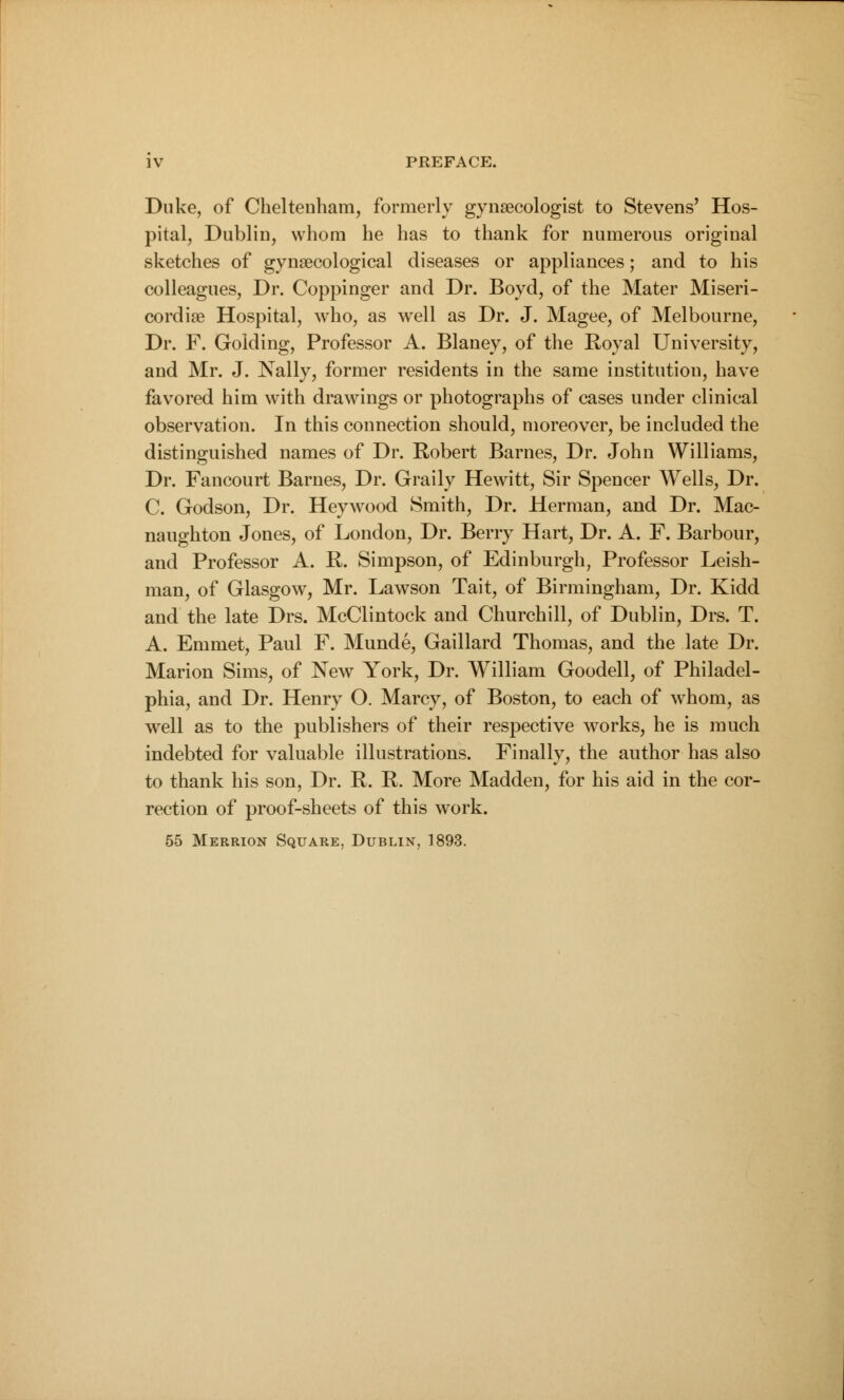 Duke, of Cheltenham, formerly gynaecologist to Stevens' Hos- pital, Dublin, whom he has to thank for numerous original sketches of gynaecological diseases or appliances; and to his colleagues, Dr. Coppinger and Dr. Boyd, of the Mater Miseri- cord iee Hospital, who, as well as Dr. J. Magee, of Melbourne, Dr. F. Golding, Professor A. Blaney, of the Royal University, and Mr. J. Nally, former residents in the same institution, have favored him with drawings or photographs of cases under clinical observation. In this connection should, moreover, be included the distinguished names of Dr. Robert Barnes, Dr. John Williams, Dr. Fancourt Barnes, Dr. Graily Hewitt, Sir Spencer Wells, Dr. C. Godson, Dr. Heywood Smith, Dr. Herman, and Dr. Mac- naughton Jones, of London, Dr. Berry Hart, Dr. A. F. Barbour, and Professor A. R. Simpson, of Edinburgh, Professor Irish- man, of Glasgow, Mr. Lawson Tait, of Birmingham, Dr. Kidd and the late Drs. McClintock and Churchill, of Dublin, Drs. T. A. Emmet, Paul F. Munde, Gaillard Thomas, and the late Dr. Marion Sims, of New York, Dr. William Goodell, of Philadel- phia, and Dr. Henry O. Marcy, of Boston, to each of whom, as well as to the publishers of their respective works, he is much indebted for valuable illustrations. Finally, the author has also to thank his son, Dr. R. R. More Madden, for his aid in the cor- rection of proof-sheets of this work. 55 Merrion Square, Dublin, 1893.