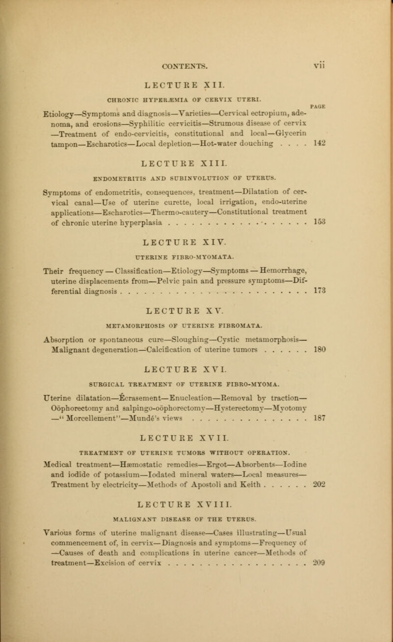 LECTURE XII. CHRONIC HYPEREMIA OF CERVIX UTERI. PAGE Etiology—Symptoms and diagnosis—Varieties—Cervical ectropium, ade- noma, and erosions—Syphilitic cervicitis—Strumous disease of cervix —Treatment of endo-cervicitis, constitutional and local—Glycerin tampon—Escharotics—Local depletion—Hot-water douching .... 142 LECTURE XIII. ENDOMETRITIS AND SUBINVOLUTION OF UTERU>. Symptoms of endometritis, consequences, treatment—Dilatation of cer- vical canal—Use of uterine curette, local irrigation, endo-uterine applications—Escharotics—Thermo-cautery—Constitutional treatment of chronic uterine hyperplasia • 163 LECTURE XIV. UTERINE FIBRO-MYOMATA. Their frequency — Classification—Etiology—Symptoms — Hemorrhage, uterine displacements from—Pelvic pain and pressure symptoms—Dif- ferential diagnosis 178 LECTURE XV. METAMORPHOSIS OF UTERINE FIBROMATA. Absorption or spontaneous cure—Sloughing—Cystic metamorphosis— Malignant degeneration—Calcification of uterine tumors 180 LECTURE XVI. SURGICAL TREATMENT OF UTERINE FIBRO-MYOMA. Uterine dilatation—Bcrasement—Enucleation—Removal by traction— Oophorectomy and salpingo-odphorectomy—Hysterectomy—Myotomy — Morcellemenf—Munde's views 187 LECTU RE XVII. TREATMENT OF UTERINE TUMORS WITHOUT OPERATION. Medical treatment—Haemostatic remedies—Ergot—Absorbents—Iodine and iodide of potassium—Iodated mineral waters—Local measures— Treatment by electricity—Method- of Apostoli and Keith 202 LECTURE XVIII. MALIGNANT 1'ISEASE OF THE UTERI'S. Various forms <>f uterine malignant disease—Cases illustrating—Usual commencement of. in cervix—Diagnosis and symptoms—Frequency of —Causes of death and complications in uterine cancer—Meth treatment—Excision of cervix