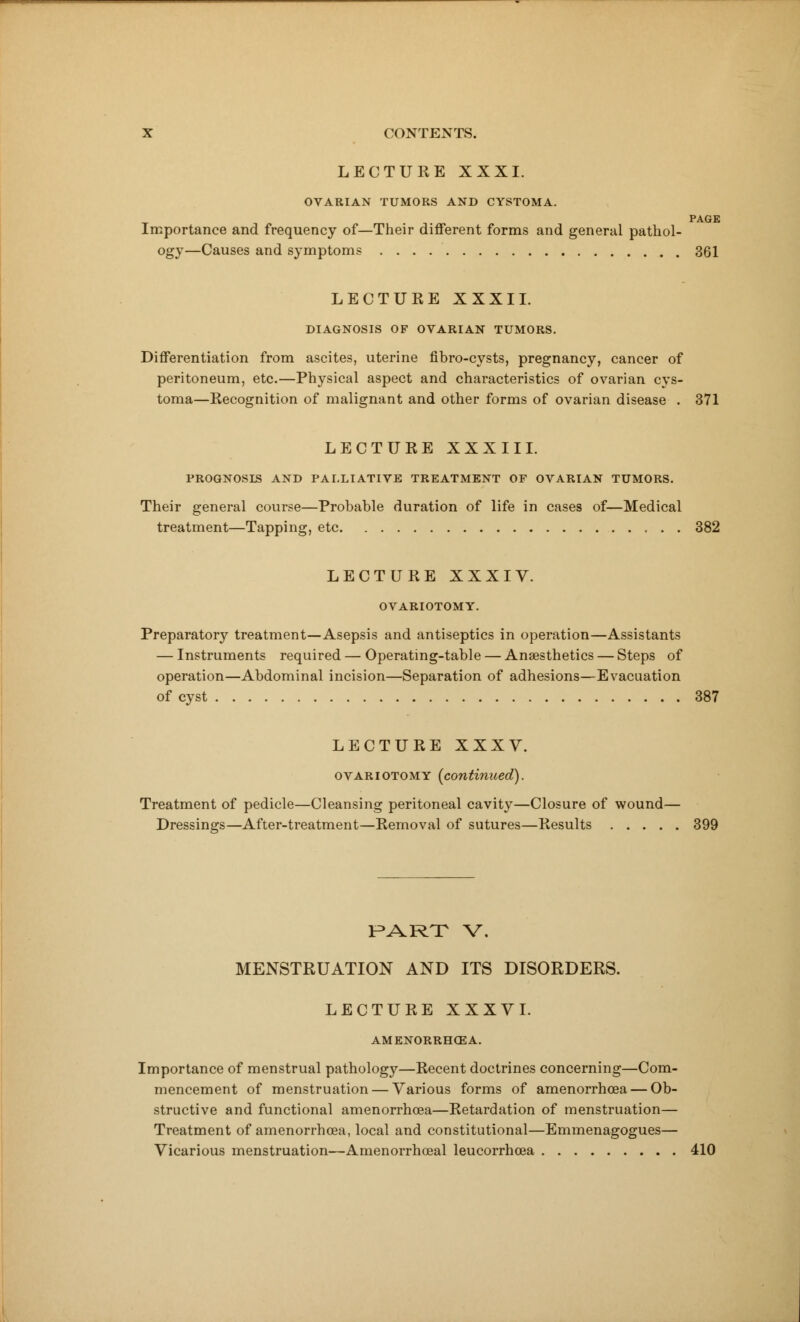 LECTURE XXXI. OVARIAN TUMORS AND CYSTOMA. PAGE Importance and frequency of—Their different forms and general pathol- ogy—Causes and symptoms 361 LECTURE XXXII. DIAGNOSIS OF OVARIAN TUMORS. Differentiation from ascites, uterine fibro-cysts, pregnancy, cancer of peritoneum, etc.—Physical aspect and characteristics of ovarian cys- toma—Recognition of malignant and other forms of ovarian disease . 371 LECTURE XXXIII. PROGNOSIS AND PALLIATIVE TREATMENT OF OVARIAN TUMORS. Their general course—Probable duration of life in cases of—Medical treatment—Tapping, etc 382 LECTURE XXXIV. OVARIOTOMY. Preparatory treatment—Asepsis and antiseptics in operation—Assistants — Instruments required — Operating-table — Anaesthetics — Steps of operation—Abdominal incision—Separation of adhesions—Evacuation of cyst 387 LECTURE XXXV. ovariotomy (continued). Treatment of pedicle—Cleansing peritoneal cavity—Closure of wound— Dressings—After-treatment—Removal of sutures—Results 399 PART V. MENSTRUATION AND ITS DISORDERS. LECTURE XXXVI. AMENORRHEA. Importance of menstrual pathology—Recent doctrines concerning—Com- mencement of menstruation — Various forms of amenorrhea — Ob- structive and functional amenorrhoea—Retardation of menstruation— Treatment of amenorrhoea, local and constitutional—Emmenagogues— Vicarious menstruation—Amenorrhoeal leucorrhcea 410