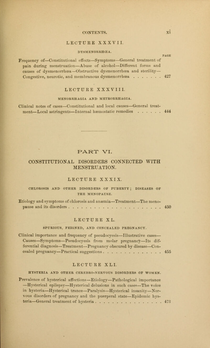 LECTURE XXXVII. DYSMENORRHEA. PAGE Frequency of—Constitutional effects—Symptoms—General treatment of pain during menstruation—Abuse of alcohol—Different forms and causes of dysmenorrhea— Obstructive dysmenorrhoea and sterility— Congestive, neurotic, and membranous dysmenorrhcea 427 LECTURE XXXVIII. MENORRHAGIA AND METRORRHAGIA. Clinical notes of cases—Constitutional and local causes—General treat- ment—Local astringents—Internal haemostatic remedies 444 PART VI. CONSTITUTIONAL DISORDERS CONNECTED WITH MENSTRUATION. LECTURE XXXIX. CHLOROSIS AND OTHER DISORDERS OF PUBERTY j DISEASES OF THE MENOPAUSE. Etiology and symptoms of chlorosis and anaemia—Treatment—The meno- pause and its disorders 450 LECTURE XL. SPURIOUS. FEIGNED, AND CONCEALED PREGNANCY. Clinical importance and frequency of pseudocyesis—Illustrative cases— Causes—Symptoms—Pseudocyesis from molar pregnancy—Its dif- ferential diagnosis—Treatment—Pregnancy obscured by disease—Con- cealed pregnancy—Practical suggestions 455 LECTURE XL I. HYSTERIA AND OTHER CEREBRO-NERVOUS DISORDERS OF WOMEN. Prevalence of hysterical affections—Etiology—Pathological importance —Hysterical epilepsy—Hysterical delusions in such case=—The voice in hysteria—Hysterical trance—Paralysis—Hysterical insanity—Ner- vous disorders of pregnancy and the puerperal state—Epidemic hys- teria—General treatment of hvsteria 47:!