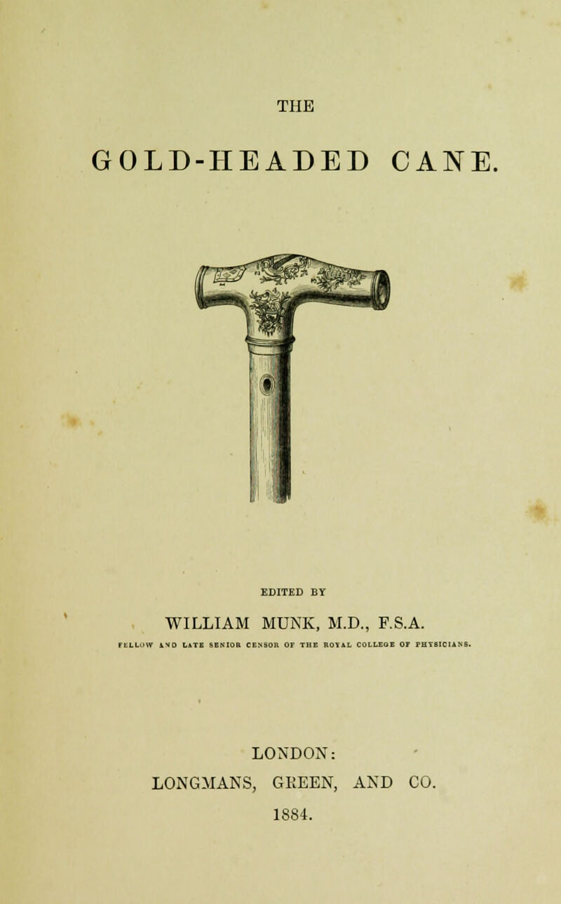 THE GOLD-HEADED CANE. EDITED BY WILLIAM MUNK, M.D., F.S.A. H LI. HV iVO Hit SENIOR CENSOR OF THE ROIAL COLLEGE OF PHYSICIANS. LONDON: LONGMANS, GEEEN, AND CO. 1884.