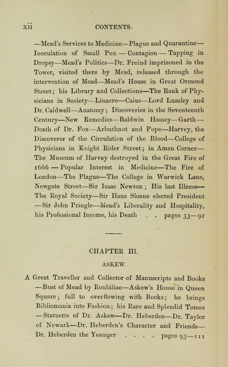 —Mead's Services to Medicine—Plague and Quarantine— Inoculation of Small Pox — Contagion — Tapping in Dropsy—Mead's Politics—Dr. Freind imprisoned in the Tower, visited there by Mead, released through the intervention of Mead—Mead's House in Great Ormond Street; his Library and Collections—The Rank of Phy- sicians in Society—Linacre—Caius—Lord Lumley and Dr. Caldwell—Anatomy; Discoveries in the Seventeenth Century—New Remedies—Baldwin Harney—Garth — Death of Dr. Fox—Arbuthnot and Pope—Harvey, the Discoverer of the Circulation of the Blood—College of Physicians in Knight Rider Street; in Amen Corner— The Museum of Harvey destroyed in the Great Fire of 1666—Popular Interest in Medicine—The Fire of London—The Plague—The College in Warwick Lane, Newgate Street—Sir Isaac Newton ; His last Illness— The Royal Society—Sir Hans Sloane elected President —Sir John Pringle—Mead's Liberality and Hospitality, his Professional Income, his Death . . pages 33—92 CHAPTER III. ASKEW. A Great Traveller and Collector of Manuscripts and Books —Bust of Mead by Roubiliac—Askew's House in Queen Square; full to overflowing with Books; he brings Bibliomania into Fashion; his Rare and Splendid Tomes — Statuette of Dr. Askew—Dr. Heberden—Dr. Taylor of Newark—Dr. Heberden's Character and Friends Dr. Heberden the Younger .... pages 93 m