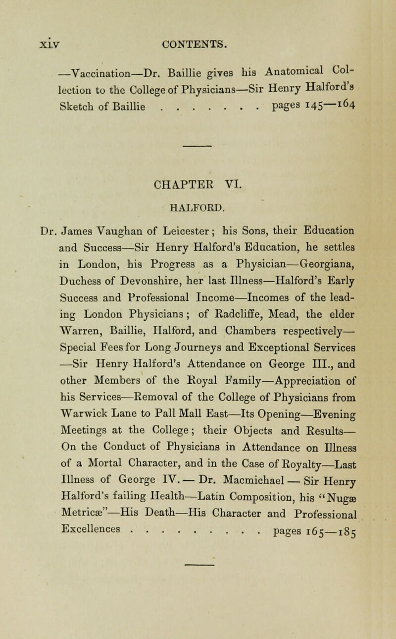 —Vaccination—Dr. Baillie gives his Anatomical Col- lection to the College of Physicians—Sir Henry Halford's Sketch of Baillie pages 145—164 CHAPTER VI. HALFORD. Dr. James Vaughan of Leicester; his Sons, their Education and Success—Sir Henry Halford's Education, he settles in London, his Progress as a Physician—Georgiana, Duchess of Devonshire, her last Illness—Halford's Early Success and Professional Income—Incomes of the lead- ing London Physicians ; of Radcliffe, Mead, the elder Warren, Baillie, Halford, and Chambers respectively— Special Fees for Long Journeys and Exceptional Services —Sir Henry Halford's Attendance on George III., and other Members of the Royal Family—Appreciation of his Services—Removal of the College of Physicians from Warwick Lane to Pall Mall East—Its Opening—Evening Meetings at the College; their Objects and Results— On the Conduct of Physicians in Attendance on Illness of a Mortal Character, and in the Case of Royalty—Last Illness of George IV. — Dr. Macmichael — Sir Henry Halford's failing Health—Latin Composition, his Nugae Metricse—His Death—His Character and Professional Excellences pages 165—185