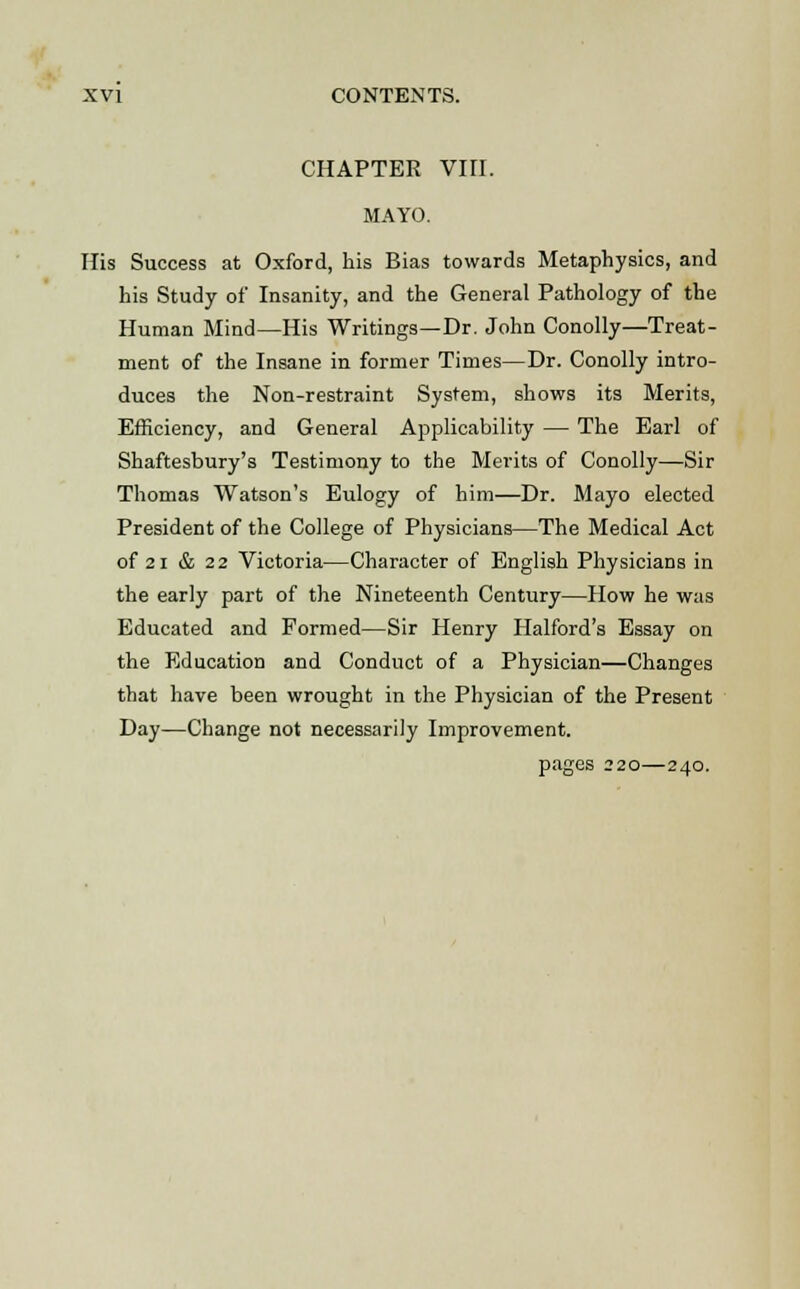 CHAPTER VIII. MAYO. His Success at Oxford, his Bias towards Metaphysics, and his Study of Insanity, and the General Pathology of the Human Mind—His Writings—Dr. John Conolly—Treat- ment of the Insane in former Times—Dr. Conolly intro- duces the Non-restraint System, shows its Merits, Efficiency, and General Applicability — The Earl of Shaftesbury's Testimony to the Merits of Conolly—Sir Thomas Watson's Eulogy of him—Dr. Mayo elected President of the College of Physicians—The Medical Act of 21 & 22 Victoria—Character of English Physicians in the early part of the Nineteenth Century—How he was Educated and Formed—Sir Henry Halford's Essay on the Education and Conduct of a Physician—Changes that have been wrought in the Physician of the Present Day-—Change not necessarily Improvement.