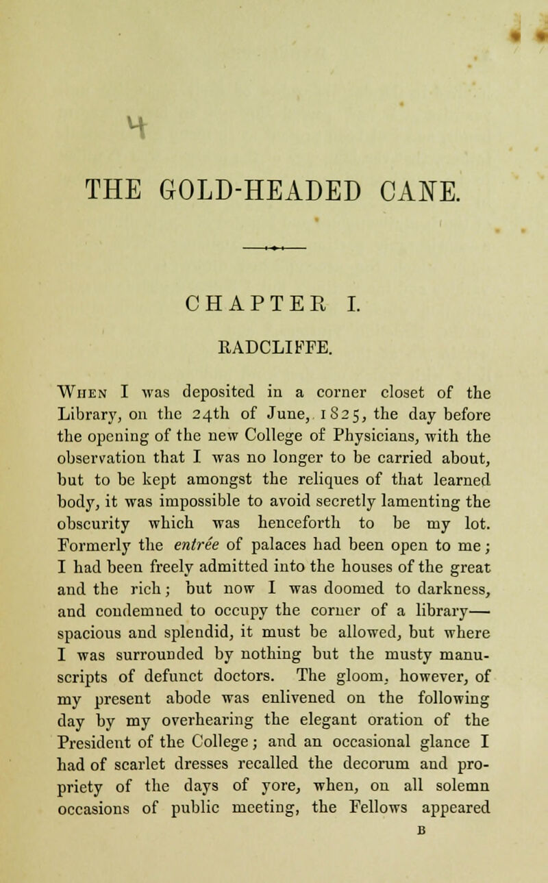 THE GOLD-HEADED CANE. CHAPTER I. RADCLIFFE. When I was deposited in a corner closet of the Library, on the 24th of June, 1S25, the day before the opening of the new College of Physicians, with the observation that I was no longer to be carried about, but to be kept amongst the reliques of that learned body, it was impossible to avoid secretly lamenting the obscurity which was henceforth to be my lot. Formerly the entree of palaces had been open to me; I had been freely admitted into the houses of the great and the rich; but now I was doomed to darkness, and condemned to occupy the corner of a library— spacious and splendid, it must be allowed, but where I was surrounded by nothing but the musty manu- scripts of defunct doctors. The gloom, however, of my present abode was enlivened on the following day by my overhearing the elegant oration of the President of the College; and an occasional glance I had of scarlet dresses recalled the decorum and pro- priety of the days of yore, when, on all solemn occasions of public meeting, the Fellows appeared B