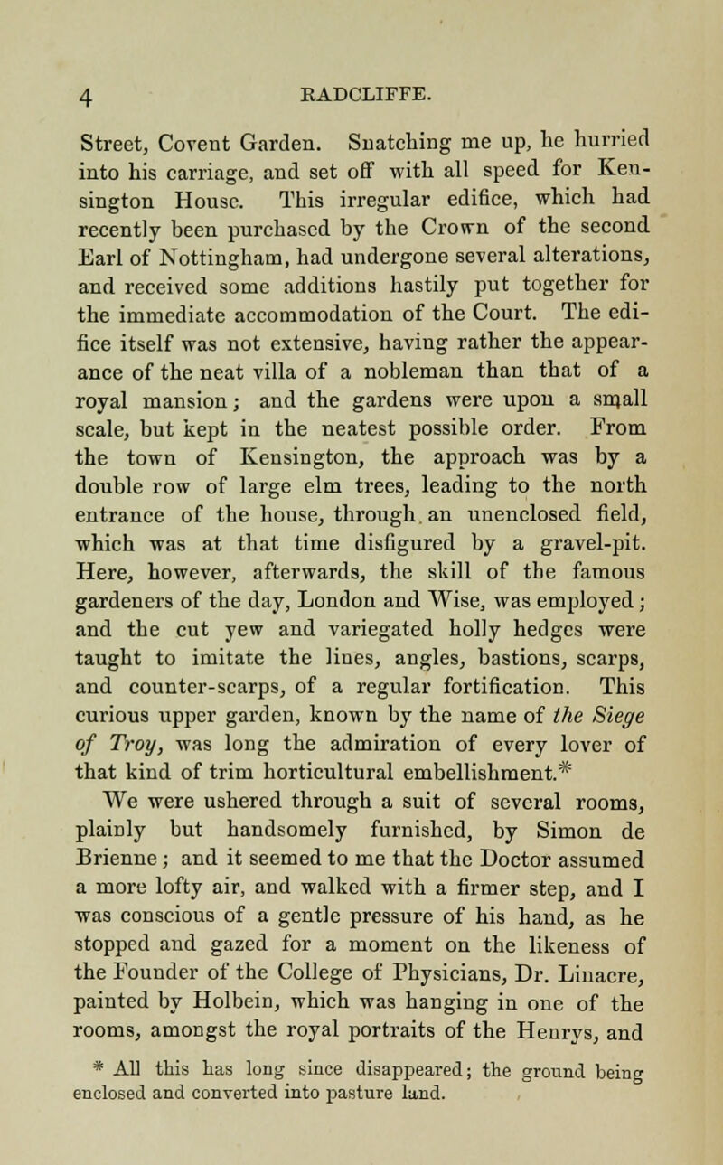 Street, Covent Garden. Snatching me up, he hurried into his carriage, and set off with all speed for Ken- sington House. This irregular edifice, which had recently been purchased by the Crown of the second Earl of Nottingham, had undergone several alterations, and received some additions hastily put together for the immediate accommodation of the Court. The edi- fice itself was not extensive, having rather the appear- ance of the neat villa of a nobleman than that of a royal mansion; and the gardens were upon a small scale, but kept in the neatest possible order. From the town of Kensington, the approach was by a double row of large elm trees, leading to the north entrance of the house, through, an unenclosed field, which was at that time disfigured by a gravel-pit. Here, however, afterwards, the skill of the famous gardeners of the day, London and Wise, was employed; and the cut yew and variegated holly hedges were taught to imitate the lines, angles, bastions, scarps, and counter-scarps, of a regular fortification. This curious upper garden, known by the name of the Siege of Troy, was long the admiration of every lover of that kind of trim horticultural embellishment* We were ushered through a suit of several rooms, plainly but handsomely furnished, by Simon de Brienne; and it seemed to me that the Doctor assumed a more lofty air, and walked with a firmer step, and I was conscious of a gentle pressure of his hand, as he stopped and gazed for a moment on the likeness of the Founder of the College of Physicians, Dr. Linacre, painted by Holbein, which was hanging in one of the rooms, amongst the royal portraits of the Henrys, and * All this lias long since disappeared; the ground being enclosed and converted into pasture land.