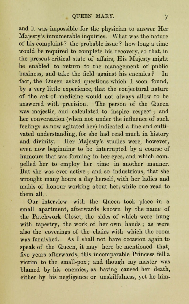 and it was impossible for the physician to answer Her Majesty's innumerable inquiries. What was the nature of his complaint ? the probable issue ? how long a time would be required to complete his recovery, so that, in the present critical state of affairs, His Majesty might be enabled to return to the management of public business, and take the field against his enemies ? In fact, the Queen asked questions which I soon found, by a very little experience, that the conjectural nature of the art of medicine would not always allow to be answered with precision. The person of the Queen was majestic, and calculated to inspire respect; and her conversation (when not under the influence of such feelings as now agitated her) indicated a fine and culti- vated understanding, for she had read much in history and divinity. Her Majesty's studies were, however, even now beginning to be interrupted by a course of humours that was forming in her eyes, and which com- pelled her to employ her time in another manner. But she was ever active; and so industrious, that she wrought many hours a day herself, with her ladies and maids of honour working about her, while one read to them all. Our interview with the Queen took place in a small apartment, afterwards known by the name of the Patchwork Closet, the sides of which were hung with tapestry, the work of her own hands; as were also the coverings of the chairs with which the room was furnished. As I shall not have occasion again to speak of the Queen, it may here be mentioned that, five years afterwards, this incomparable Princess fell a victim to the small-pox; and though my master was blamed by his enemies, as having caused her death, either by his negligence or unskilfulness, yet he him-