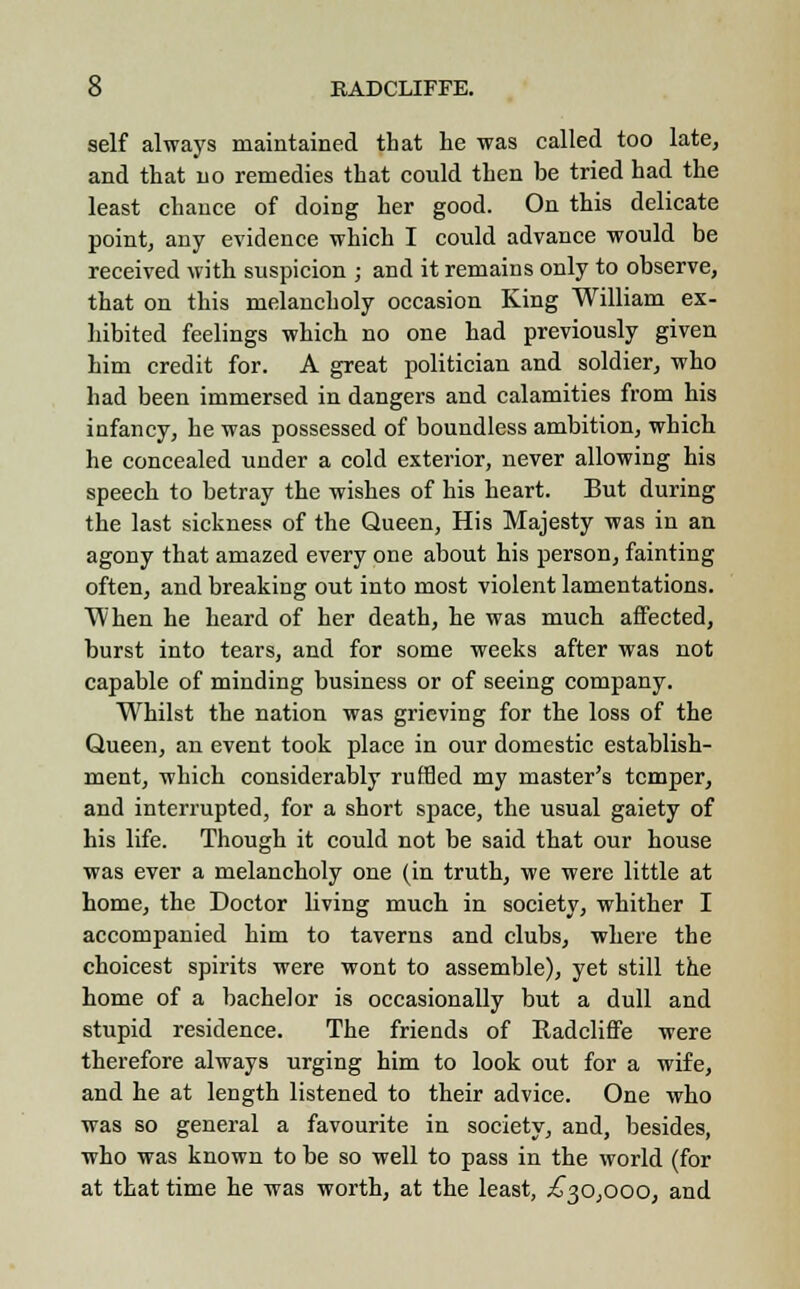 self always maintained that he was called too late, and that no remedies that could then be tried had the least chance of doing her good. On this delicate point, any evidence which I could advance would be received with suspicion ; and it remains only to observe, that on this melancholy occasion King William ex- hibited feelings which no one had previously given him credit for. A great politician and soldier, who had been immersed in dangers and calamities from his infancy, he was possessed of boundless ambition, which he concealed under a cold exterior, never allowing his speech to betray the wishes of his heart. But during the last sickness of the Queen, His Majesty was in an agony that amazed every one about his person, fainting often, and breaking out into most violent lamentations. When he heard of her death, he was much affected, burst into tears, and for some weeks after was not capable of minding business or of seeing company. Whilst the nation was grieving for the loss of the Queen, an event took place in our domestic establish- ment, which considerably ruffled my master's temper, and interrupted, for a short space, the usual gaiety of his life. Though it could not be said that our house was ever a melancholy one (in truth, we were little at home, the Doctor living much in society, whither I accompanied him to taverns and clubs, where the choicest spirits were wont to assemble), yet still the home of a bachelor is occasionally but a dull and stupid residence. The friends of Eadcliffe were therefore always urging him to look out for a wife, and he at length listened to their advice. One who was so general a favourite in society, and, besides, who was known to be so well to pass in the world (for at that time he was worth, at the least, .£30,000, and