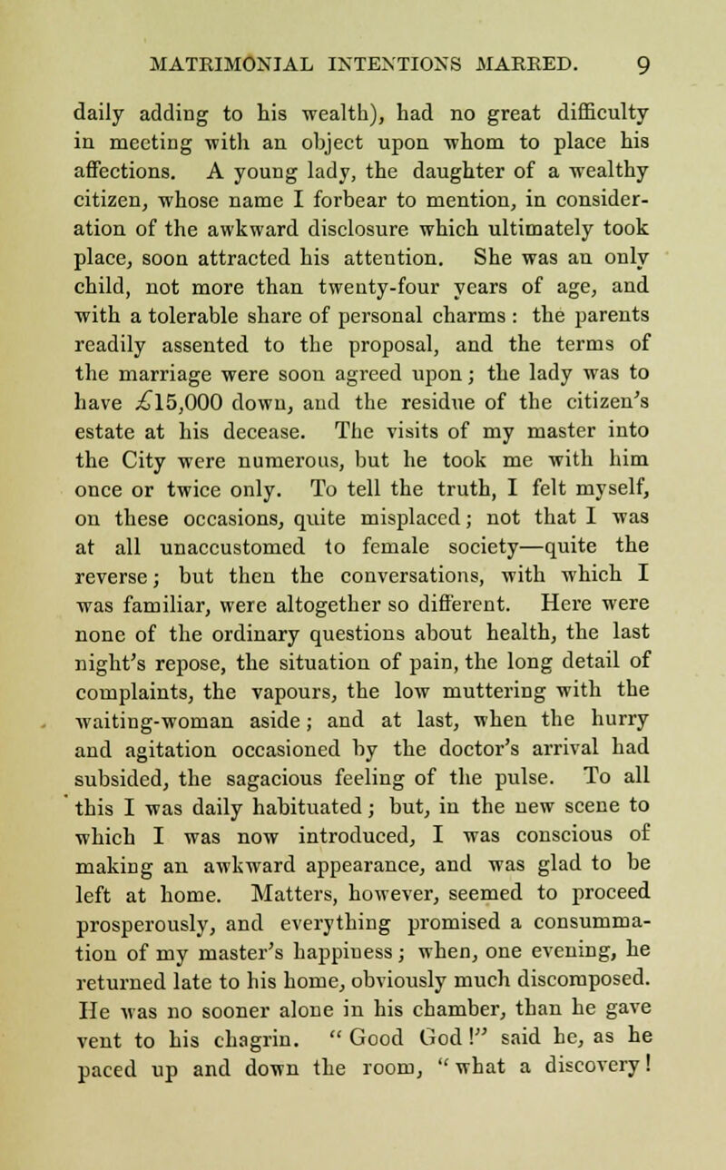 daily adding to his -wealth), had no great difficulty in meeting with an object upon whom to place his affections. A young lady, the daughter of a wealthy citizen, whose name I forbear to mention, in consider- ation of the awkward disclosure which ultimately took place, soon attracted his attention. She was an only child, not more than twenty-four years of age, and with a tolerable share of personal charms : the parents readily assented to the proposal, and the terms of the marriage were soon agreed upon; the lady was to have £15,000 down, and the residue of the citizen's estate at his decease. The visits of my master into the City were numerous, but he took me with him once or twice only. To tell the truth, I felt myself, on these occasions, quite misplaced; not that I was at all unaccustomed to female society—quite the reverse; but then the conversations, with which I was familiar, were altogether so different. Here were none of the ordinary questions about health, the last night's repose, the situation of pain, the long detail of complaints, the vapours, the low muttering with the waiting-woman aside; and at last, when the hurry and agitation occasioned by the doctor's arrival had subsided, the sagacious feeling of the pulse. To all this I was daily habituated; but, in the new scene to which I was now introduced, I was conscious of making an awkward appearance, and was glad to be left at home. Matters, however, seemed to proceed prosperously, and everything promised a consumma- tion of my master's happiuess; when, one evening, he returned late to his home, obviously much discomposed. He was no sooner alone in his chamber, than he gave vent to his chagrin.  Good God! said he, as he paced up and down the room, what a discovery!