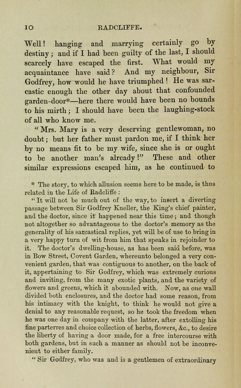 Well! hanging and marrying certainly go by destiny; and if I had been guilty of the last, I should scarcely have escaped the first. What would my acquaintance have said? And my neighbour, Sir Godfrey, how would he have triumphed! He was sar- castic enough the other day about that confounded garden-door*—here there would have been no bounds to his mirth; I should have been the laughing-stock of all who know me.  Mrs. Mary is a very deserving gentlewoman, no doubt; but her father must pardon me, if I think her by no means fit to be my wife, since she is or ought to be another man's already \ These and other similar expressions escaped him, as he continued to * The story, to which allusion seems here to be made, is thus related in the Life of Radcliffe :  It will not be much out of the way, to insert a diverting passage between Sir Godfrey Kneller, the King's chief painter, and the doctor, since it happened near this time; and though not altogether so advantageous to the doctor's memory as the generality of his sarcastical replies, yet will be of use to bring in a very happy turn of wit from him that speaks in rejoinder to it. The doctor's dwelling-house, as has been said before, was in Bow Street, Covent Garden, whereunto belonged a very con- venient garden, that was contiguous to another, on the back of it, appertaining to Sir Godfrey, which was extremely curious and inviting, from the many exotic plants, and the variety of flowers and greens, which it abounded with. Now, as one wall divided both enclosures, and the doctor had some reason, from his intimacy with the knight, to think he would not give a denial to any reasonable request, so he took the freedom when he was one day in company with the latter, after extolling his fine parterres and choice collection of herbs, flowers, &c, to desire the liberty of having a door made, for a free intercourse with both gardens, but in such a manner as should not be inconve- nient to either family.  Sir Godfrey, who was and is a gentlemen of extraordinary