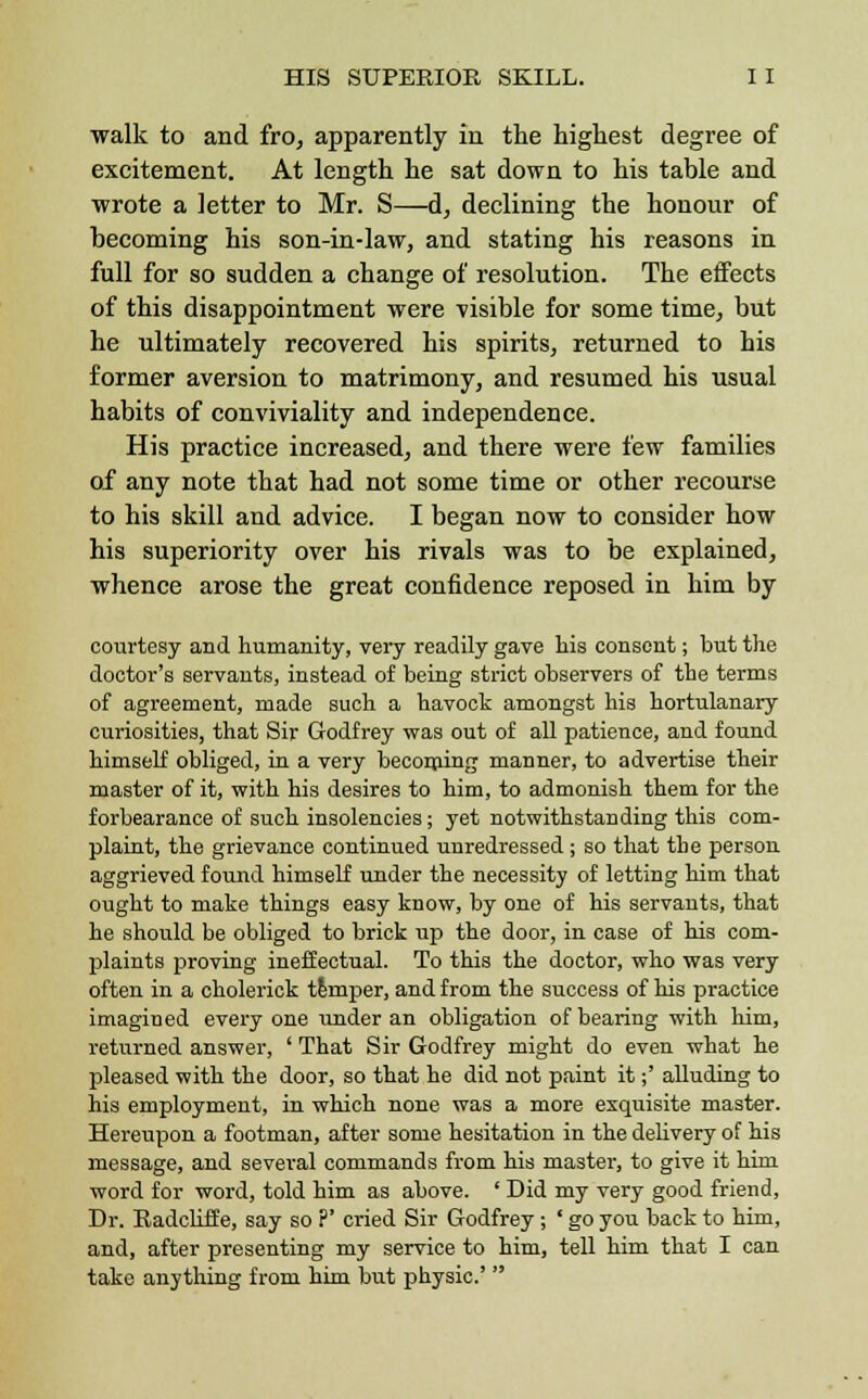 walk to and fro, apparently in the highest degree of excitement. At length he sat down to his table and wrote a letter to Mr. S—d, declining the honour of becoming his son-in-law, and stating his reasons in full for so sudden a change of resolution. The effects of this disappointment were visible for some time, but he ultimately recovered his spirits, returned to his former aversion to matrimony, and resumed his usual habits of conviviality and independence. His practice increased, and there were few families of any note that had not some time or other recourse to his skill and advice. I began now to consider how his superiority over his rivals was to be explained, whence arose the great confidence reposed in him by courtesy and humanity, very readily gave his consent; but the doctor's servants, instead of being strict observers of the terms of agreement, made such a havock amongst his hortulanary curiosities, that Sir Godfrey was out of all patience, and found himself obliged, in a very becoming manner, to advertise their master of it, with his desires to him, to admonish them for the forbearance of such insolencies; yet notwithstanding this com- plaint, the grievance continued unredressed ; so that the person aggrieved found himself under the necessity of letting him that ought to make things easy know, by one of his servants, that he should be obliged to brick up the door, in case of his com- plaints proving ineffectual. To this the doctor, who was very often in a cholerick temper, and from the success of his practice imagined every one under an obligation of bearing with him, returned answer, ' That Sir Godfrey might do even what he pleased with the door, so that he did not paint it;' alluding to his employment, in which none was a more exquisite master. Hereupon a footman, after some hesitation in the delivery of his message, and several commands from his master, to give it him word for word, told him as above. ' Did my very good friend, Dr. Eadcliffe, say so ?' cried Sir Godfrey; ' go you back to him, and, after presenting my service to him, tell him that I can take anything from him but physic' 