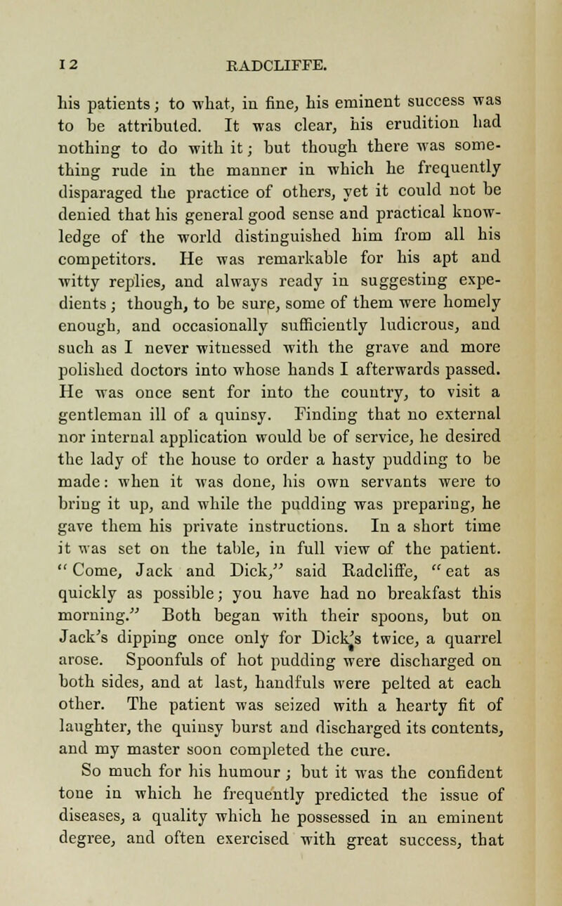 his patients; to what, in fine, his eminent success was to he attributed. It was clear, his erudition had nothing to do with it; but though there was some- thing rude in the manner in which he frequently disparaged the practice of others, yet it could not be denied that his general good sense and practical know- ledge of the world distinguished him from all his competitors. He was remarkable for his apt and witty replies, and always ready in suggesting expe- dients ; though, to be sure, some of them were homely enough, and occasionally sufficiently ludicrous, and such as I never witnessed with the grave and more polished doctors into whose hands I afterwards passed. He was once sent for into the country, to visit a gentleman ill of a quinsy. Finding that no external nor internal application would be of service, he desired the lady of the house to order a hasty pudding to be made: when it was done, his own servants were to bring it up, and while the pudding was preparing, he gave them his private instructions. In a short time it was set on the table, in full view of the patient.  Come, Jack and Dick, said Eadcliffe,  eat as quickly as possible; you have had no breakfast this morning. Both began with their spoons, but on Jack's dipping once only for Dick's twice, a quarrel arose. Spoonfuls of hot pudding were discharged on both sides, and at last, handfuls were pelted at each other. The patient was seized with a hearty fit of laughter, the quinsy burst and discharged its contents, and my master soon completed the cure. So much for his humour; but it was the confident tone in which he frequently predicted the issue of diseases, a quality which he possessed in an eminent degree, and often exercised with great success, that