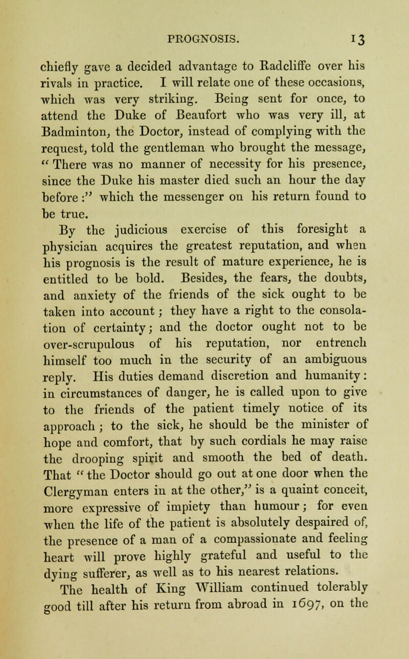 chiefly gave a decided advantage to Radcliffe over his rivals in practice. I will relate one of these occasions, which was very striking. Being sent for once, to attend the Duke of Beaufort who was very ill, at Badminton, the Doctor, instead of complying with the request, told the gentleman who brought the message,  There was no manner of necessity for his presence, since the Duke his master died such an hour the day before: which the messenger on his return found to be true. By the judicious exercise of this foresight a physician acquires the greatest reputation, and when his prognosis is the result of mature experience, he is entitled to be bold. Besides, the fears, the doubts, and anxiety of the friends of the sick ought to be taken into account; they have a right to the consola- tion of certainty; and the doctor ought not to be over-scrupulous of his reputation, nor entrench himself too much in the security of an ambiguous reply. His duties demand discretion and humanity: in circumstances of danger, he is called upon to give to the friends of the patient timely notice of its approach ; to the sick, he should be the minister of hope and comfort, that by such cordials he may raise the drooping spirit and smooth the bed of death. That  the Doctor should go out at one door when the Clergyman enters in at the other, is a quaint conceit, more expressive of impiety than humour; for even when the life of the patient is absolutely despaired of, the presence of a man of a compassionate and feeling heart will prove highly grateful and useful to the dying sufferer, as well as to his nearest relations. The health of King William continued tolerably good till after his return from abroad in 1697, on the