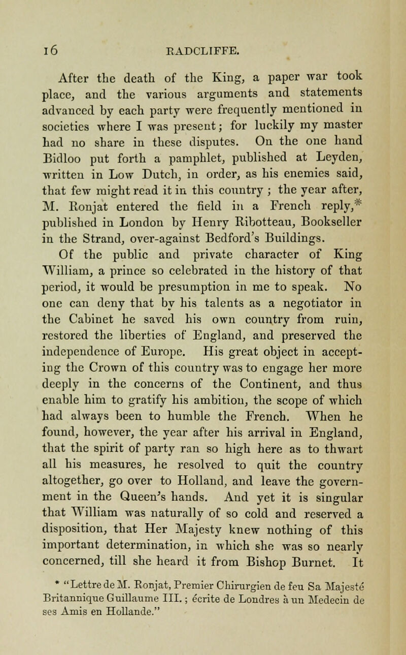 After the death of the King, a paper war took place, and the various arguments and statements advanced by each party were frequently mentioned in societies where I was present; for luckily my master had no share in these disputes. On the one hand Bidloo put forth a pamphlet, published at Leyden, written in Low Dutch, in order, as his enemies said, that few might read it in this country ; the year after, M. Ronjat entered the field in a French reply,* published in London by Henry Ribotteau, Bookseller in the Strand, over-against Bedford's Buildings. Of the public and private character of King William, a prince so celebrated in the history of that period, it would be presumption in me to speak. No one can deny that by his talents as a negotiator in the Cabinet he saved his own country from ruin, restored the liberties of England, and preserved the independence of Europe. His great object in accept- ing the Crown of this country was to engage her more deeply in the concerns of the Continent, and thus enable him to gratify his ambition, the scope of which had always been to humble the French. When he found, however, the year after his arrival in England, that the spirit of party ran so high here as to thwart all his measures, he resolved to quit the country altogether, go over to Holland, and leave the govern- ment in the Queen's hands. And yet it is singular that William was naturally of so cold and reserved a disposition, that Her Majesty knew nothing of this important determination, in which she was so nearly concerned, till she heard it from Bishop Burnet. It * LettredeM. Ronjat, Premier Chirurgien de feu Sa Majeste Britannique Guillaume III.; ecrite de Londres aun Medecin de ses Amis en Hollande.