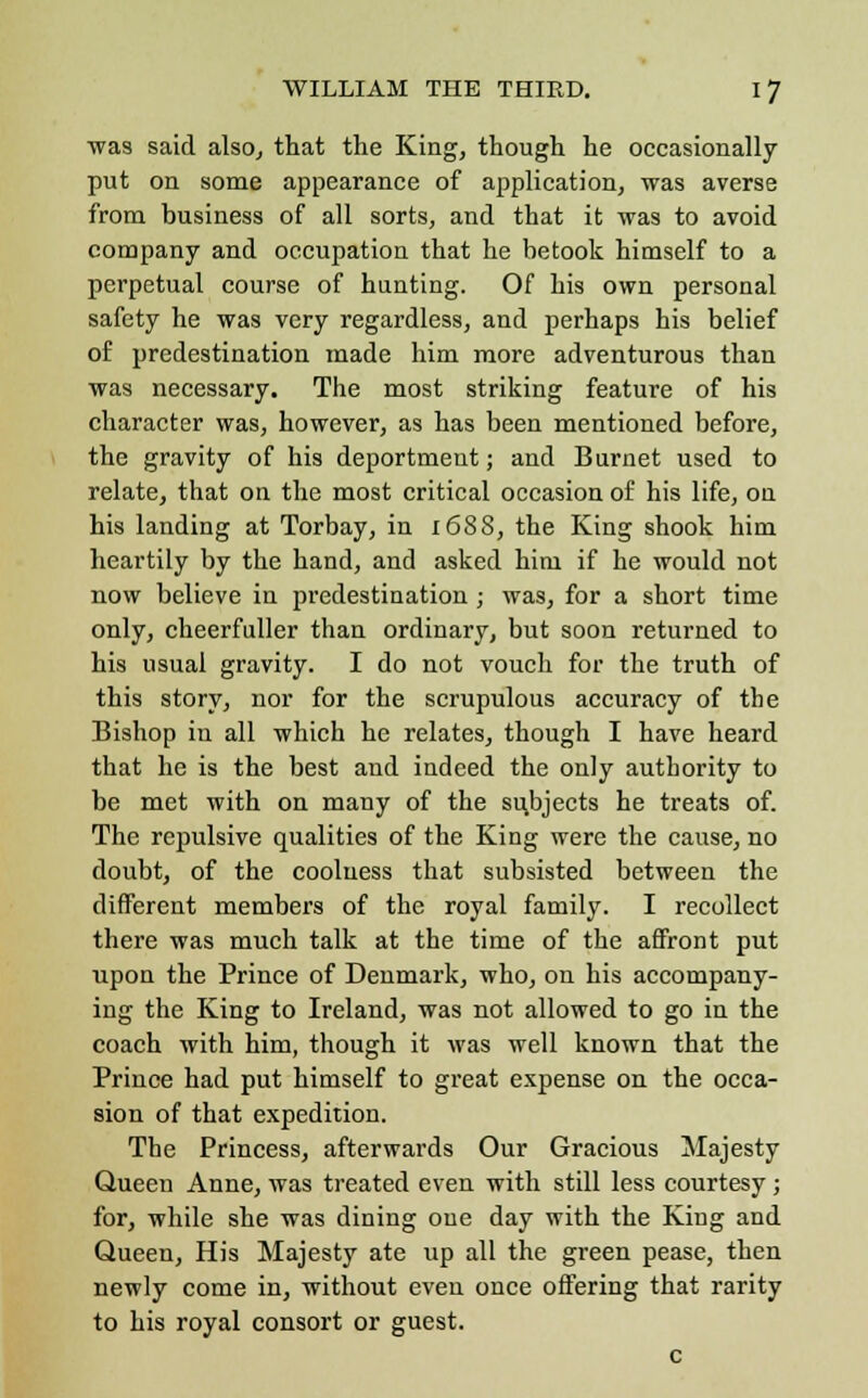 was said also, that the King, though he occasionally put on some appearance of application, was averse from business of all sorts, and that it was to avoid company and occupation that he betook himself to a perpetual course of hunting. Of his own personal safety he was very regardless, and perhaps his belief of predestination made him more adventurous than was necessary. The most striking feature of his character was, however, as has been mentioned before, the gravity of his deportment; and Burnet used to relate, that on the most critical occasion of his life, on his landing at Torbay, in 1688, the King shook him heartily by the hand, and asked him if he would not now believe in predestination; was, for a short time only, cheerfuller than ordinary, but soon returned to his usual gravity. I do not vouch for the truth of this story, nor for the scrupulous accuracy of the Bishop in all which he relates, though I have heard that he is the best and indeed the only authority to be met with on many of the subjects he treats of. The repulsive qualities of the King were the cause, no doubt, of the coolness that subsisted between the different members of the royal family. I recollect there was much talk at the time of the affront put upon the Prince of Denmark, who, on his accompany- ing the King to Ireland, was not allowed to go in the coach with him, though it was well known that the Prince had put himself to great expense on the occa- sion of that expedition. The Princess, afterwards Our Gracious Majesty Queen Anne, was treated even with still less courtesy ; for, while she was dining one day with the King and Queen, His Majesty ate up all the green pease, then newly come in, without even once offering that rarity to his royal consort or guest. c