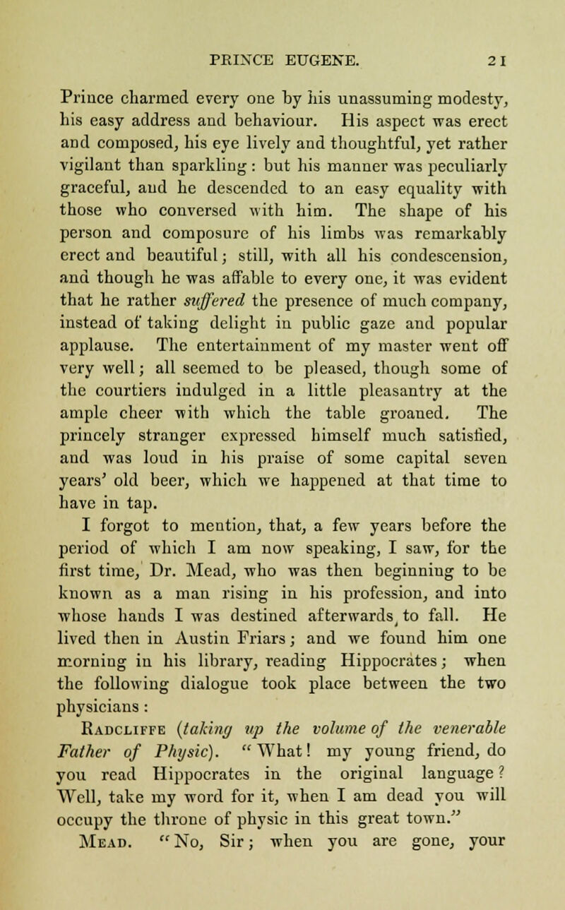Prince charmed every one by his unassuming modesty, his easy address and behaviour. His aspect was erect and composed, his eye lively and thoughtful, yet rather vigilant than sparkling : but his manner was peculiarly graceful, and he descended to an easy equality with those who conversed with him. The shape of his person and composure of his limbs was remarkably erect and beautiful; still, with all his condescension, and though he was affable to every one, it was evident that he rather suffered the presence of much company, instead of taking delight in public gaze and popular applause. The entertainment of my master went off very well; all seemed to be pleased, though some of the courtiers indulged in a little pleasantry at the ample cheer with which the table groaned. The princely stranger expressed himself much satisfied, and was loud in his praise of some capital seven years' old beer, which we happened at that time to have in tap. I forgot to mention, that, a few years before the period of which I am now speaking, I saw, for the first time, Dr. Mead, who was then beginning to be known as a man rising in his profession, and into whose hands I was destined afterwards^ to fall. He lived then in Austin Friars; and we found him one morning in his library, reading Hippocrates; when the following dialogue took place between the two physicians : Radcliffe {talcing up the volume of the venerable Father of Physic). What! my young friend, do you read Hippocrates in the original language ? Well, take my word for it, when I am dead you will occupy the throne of physic in this great town. Mead.  No, Sir; when you are gone, your