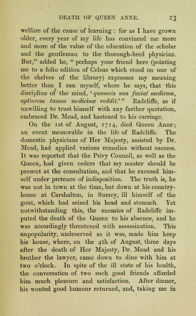 welfare of the cause of learning : for as I have grown older, every year of my life has convinced me more and more of the value of the education of the scholar and the gentleman to the thorough-bred physician. But, added he,  perhaps your friend here (pointing me to a folio edition of Celsus which stood on one of the shelves of the library) expresses my meaning better than_ I can myself, where he says, that this discipline of the mind, ' quamvis non facial medicum, aptiorem tamen medicince reddit.' RadclifFe, as if unwilling to trust himself with any farther quotation, embraced Dr. Mead, and hastened to his carriage. On the 1st of August, 1714, died Queen Anne; an event memorable in the life of RadclifFe. The domestic physicians of Her Majesty, assisted by Dr. Mead, had applied various remedies without success. It was reported that the Privy Council, as well as the Queen, had given orders that my master should be present at the consultation, and that he excused him- self under pretence of indisposition. The truth is, he was not in town at the time, but down at his country- house at Carshalton, in Surrey, ill himself of the gout, which had seized his head and stomach. Yet notwithstanding this, the enemies of RadclifFe im- puted the death of the Queen to his absence, and he was accordingly threatened with assassination. This unpopularity, undeserved as it was, made him keep his house, where, on the 4th of August, three days after the death of Her Majesty, Dr. Mead and his brother the lawyer, came down to dine with him at two o'clock. In spite of the ill state of his health, the conversation of two such good friends afforded him much pleasure and satisfaction. After dinner, his wonted good humour returned, and, taking me in