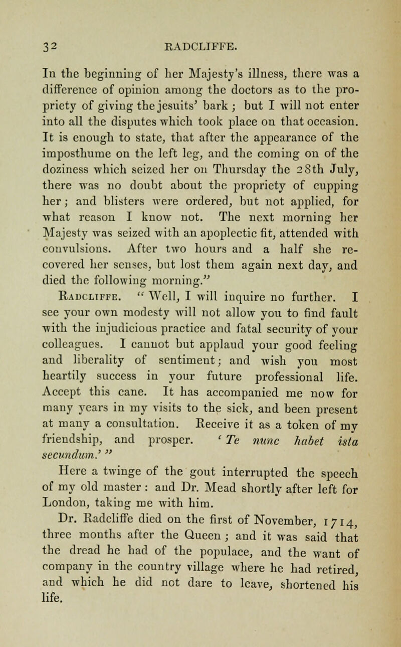 In the beginning of her Majesty's illness, there was a difference of opinion among the doctors as to the pro- priety of giving the Jesuits' bark ; but I will not enter into all the disputes which took place on that occasion. It is enough to state, that after the appearance of the imposthume on the left leg, and the coming on of the doziness which seized her on Thursday the 28th July, there was no doubt about the propriety of cupping her; and blisters were ordered, but not applied, for what reason I know not. The next morning her Majesty was seized with an apoplectic fit, attended with convulsions. After two hours and a half she re- covered her senses, but lost them again next day, and died the following morning.''' Radcliffe.  Well, I will inquire no further. I see your own modesty will not allow you to find fault with the injudicious practice and fatal security of your colleagues. 1 cannot but applaud your good feeling and liberality of sentiment; and wish you most heartily success in your future professional life. Accept this cane. It has accompanied me now for many years in my visits to the sick, and been present at many a consultation. Receive it as a token of my friendship, and prosper. ' Te nunc habet ista secundum.'  Here a twinge of the gout interrupted the speech of my old master: and Dr. Mead shortly after left for London, taking me with him. Dr. Radcliffe died on the first of November, 1714, three months after the Queen ; and it was said that the dread he had of the populace, and the want of company in the country village where he had retired, and which he did not dare to leave, shortened his life.