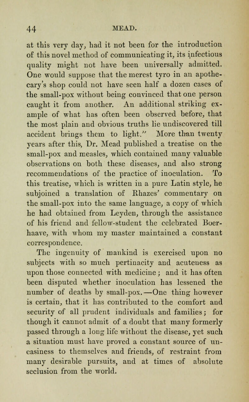 at this very day, had it not been for the introduction of this novel method of communicating it, its infectious quality might not have been universally admitted. One would suppose that the merest tyro in an apothe- cary's shop could not have seen half a dozen cases of the small-pox without being convinced that one person caught it from another. An additional striking ex- ample of what has often been observed before, that the most plain and obvious truths lie undiscovered till accident brings them to light. More than twenty years after this, Dr. Mead published a treatise on the small-pox and measles, which contained many valuable observations on both these diseases, and also strong recommendations of the practice of inoculation. To this treatise, which is written in a pure Latin style, he subjoined a translation of Rhazes' commentary on the small-pox into the same language, a copy of which he had obtained from Leyden, through the assistance of his friend and fellow-student the celebrated Boer- haave, with whom my master maintained a constant correspondence. The ingenuity of mankind is exercised upon no subjects with so much pertinacity and acuteness as upon those connected with medicine; and it has often been disputed whether inoculation has lessened the number of deaths by small-pox.—One thing however is certain, that it has contributed to the comfort and security of all prudent individuals and families; for though it cannot admit of a doubt that many formerly passed through a long life without the disease, yet such a situation must have proved a constant source of un- easiness to themselves and friends, of restraint from many desirable pursuits, and at times of absolute seclusion from the world.