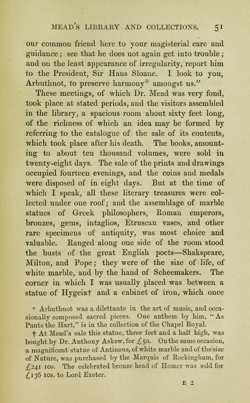 our common friend here to your magisterial care and guidance ; see that he does not again get into trouble; and on the least appearance of irregularity, report him to the President, Sir Hans Sloane. I look to you, Arbuthnot, to preserve harmony amongst us. These meetings, of which Dr. Mead was very fond, took place at stated periods, and the visitors assembled in the library, a spacious room about sixty feet long, of the richness of which an idea may be formed by referring to the catalogue of the sale of its contents, which took place after his death. The books, amount- ing to about ten thousand volumes, were sold in twenty-eight days. The sale of the prints and drawings occupied fourteen evenings, and the coins and medals were disposed of in eight days. But at the time of which I speak, all these literary treasures were col- lected under one roof; and the assemblage of marble statues of Greek philosophers, Roman emperors, bronzes, gems, intaglios, Etruscan vases, and other rare specimens of antiquity, was most choice and valuable. Ranged along one side of the room stood the busts of the great English poets—Shakspeare, Milton, and Pope; they were of the size of life, of white marble, and by the hand of Scheemakers. The corner in which I was usually placed was between a statue of Hygeiaf and a cabinet of iron, which once * Ai'buthnot was a dilettante in the art of music, and occa- sionally composed sacred pieces. One anthem by him,  As Pants the Hart, is in the collection of the Chapel Eoyal. f At Mead's sale this statue, three feet and a half high, was bought by Dr. Anthony Askew, for ,£50. Onthe same occasion, a magnificent statue of Antinous, of white marble and of the size of Nature, was purchased by the Marquis of Rockiugham, for .£241 10s. The celebrated bronze head of Homer was sold for £136 10s. to Lord Exeter. E 2