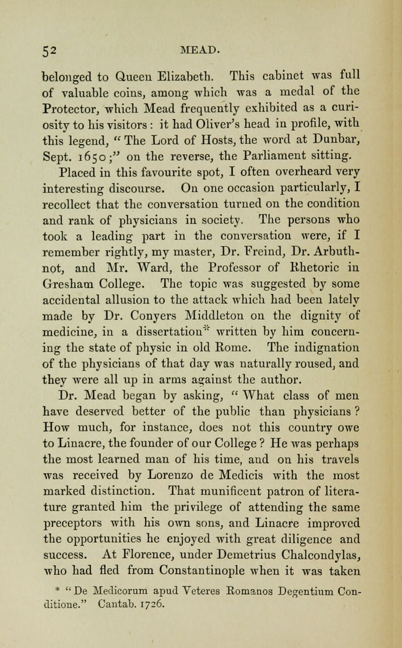 belonged to Queen Elizabeth. This cabinet was full of valuable coins, among which was a medal of the Protector, which Mead frequently exhibited as a curi- osity to his visitors : it had Oliver's head in profile, with this legend,  The Lord of Hosts, the word at Dunbar, Sept. 1650; on the reverse, the Parliament sitting. Placed in this favourite spot, I often overheard very interesting discourse. On one occasion particularly, I recollect that the conversation turned on the condition and rank of physicians in society. The persons who took a leading part in the conversation were, if I remember rightly, my master, Dr. Freind, Dr. Arbuth- not, and Mr. Ward, the Professor of Rhetoric in Gresham College. The topic was suggested by some accidental allusion to the attack which had been lately made by Dr. Conyers Middleton on the dignity of medicine, in a dissertation written by him concern- ing the state of physic in old Rome. The indignation of the physicians of that day was naturally roused, and they were all up in arms against the author. Dr. Mead began by asking,  What class of men have deserved better of the public than physicians ? How much, for instance, does not this country owe to Linacre, the founder of our College ? He was perhaps the most learned man of his time, and on his travels was received by Lorenzo de Medicis with the most marked distinction. That munificent patron of litera- ture granted him the privilege of attending the same preceptors with his own sons, and Linacre improved the opportunities he enjoyed with great diligence and success. At Florence, under Demetrius Chalcondylas, who had fled from Constantinople when it was taken *  De Medioorum apud Veteres Bomanos Degentium Con- ditione. Cantab. 1726.