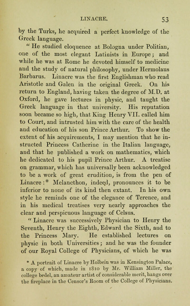 by the Turks, he acquired a perfect knowledge of the Greek language.  He studied eloquence at Bologna under Politian, one of the most elegant Latinists in Europe; and while he was at Rome he devoted himself to medicine and the study of natural philosophy, under Hermolaus Barbarus. Linacre was the first Englishman who read Aristotle and Galen in the original Greek. On his return to England, having taken the degree of M.D. at Oxford, he gave lectures in physic, and taught the Greek language in that university. His reputation soon became so high, that King Henry VII. called him to Court, and intrusted him with the care of the health and education of his son Prince Arthur. To show the extent of his acquirements, I may mention that he in- structed Princess Catherine in the Italian language, and that he published a work on mathematics, which he dedicated to his pupil Prince Arthur. A treatise on grammar, which has universally been acknowledged to be a work of great erudition, is from the pen of Linacre :* Melancthon, indeed, pronounces it to be inferior to none of its kind then extant. In his own style he reminds one of the elegance of Terence, and in his medical treatises very nearly approaches the clear and perspicuous language of Celsus.  Linacre was successively Physician to Henry the Seventh, Henry the Eighth, Edward the Sixth, and to the Princess Mary. He established lectures on physic in both Universities; and he was the founder of our Boyal College of Physicians, of which he was * A portrait of Linacre by Holbein was in Kensington Palace, a copy of which, made in 1S10 by Mr. William Miller, the college bedel, an amateur artist of considerable merit, hangs over the fireplace in the Censor's Room of the College of Physicians.