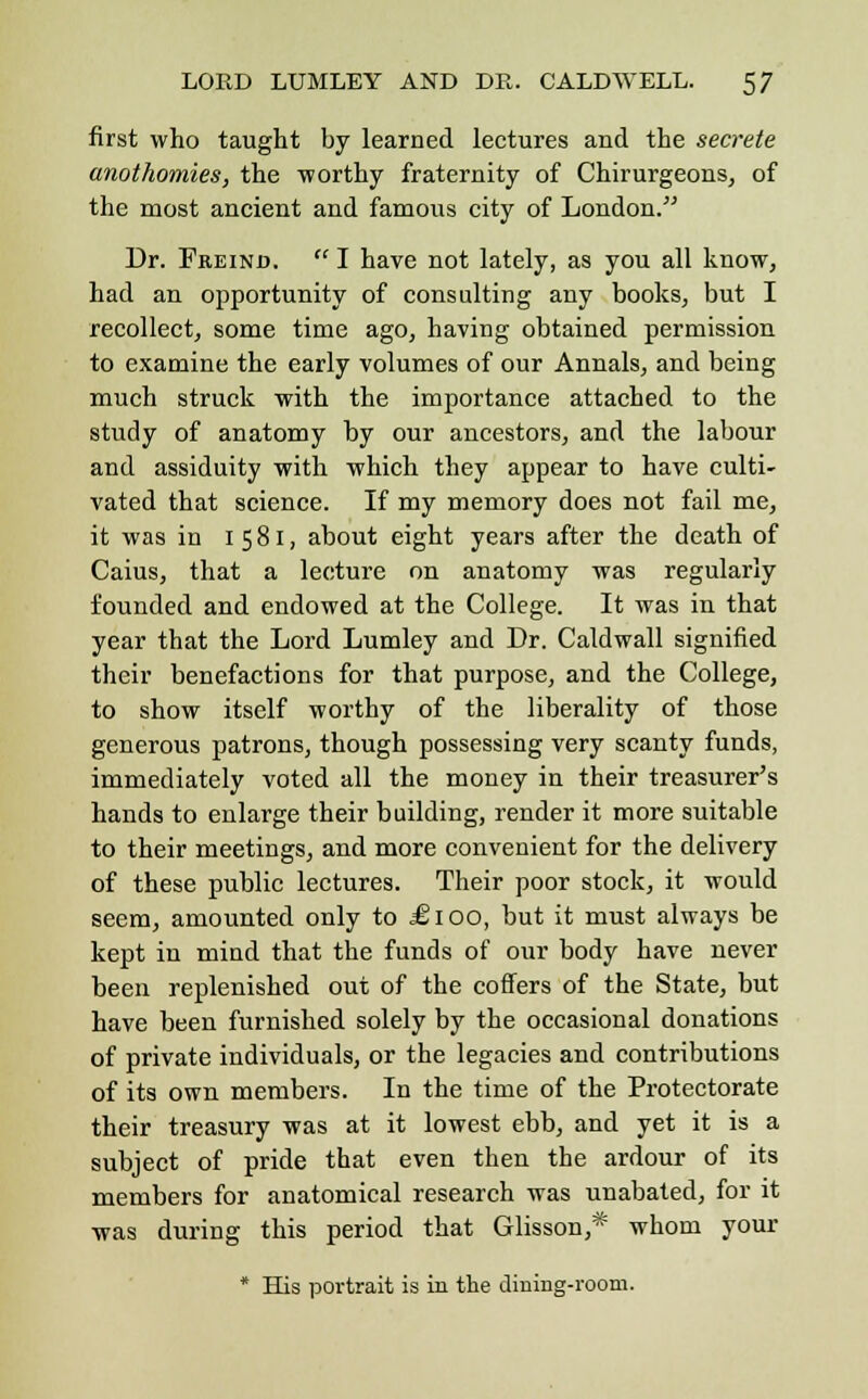 first who taught by learned lectures and the secrete anothomies, the -worthy fraternity of Chirurgeons, of the most ancient and famous city of London. Dr. Freind.  I have not lately, as you all know, had an opportunity of consulting any books, but I recollect, some time ago, having obtained permission to examine the early volumes of our Annals, and being much struck with the importance attached to the study of anatomy by our ancestors, and the labour and assiduity with which they appear to have culti- vated that science. If my memory does not fail me, it was in 1 581, about eight years after the death of Caius, that a lecture on anatomy was regularly founded and endowed at the College. It was in that year that the Lord Lumley and Dr. Caldwall signified their benefactions for that purpose, and the College, to show itself worthy of the liberality of those generous patrons, though possessing very scanty funds, immediately voted all the money in their treasurer's hands to enlarge their building, render it more suitable to their meetings, and more convenient for the delivery of these public lectures. Their poor stock, it would seem, amounted only to £100, but it must always be kept in mind that the funds of our body have never been replenished out of the coffers of the State, but have been furnished solely by the occasional donations of private individuals, or the legacies and contributions of its own members. In the time of the Protectorate their treasury was at it lowest ebb, and yet it is a subject of pride that even then the ardour of its members for anatomical research was unabated, for it was during this period that Glisson,* whom your * His portrait is in the dining-room.