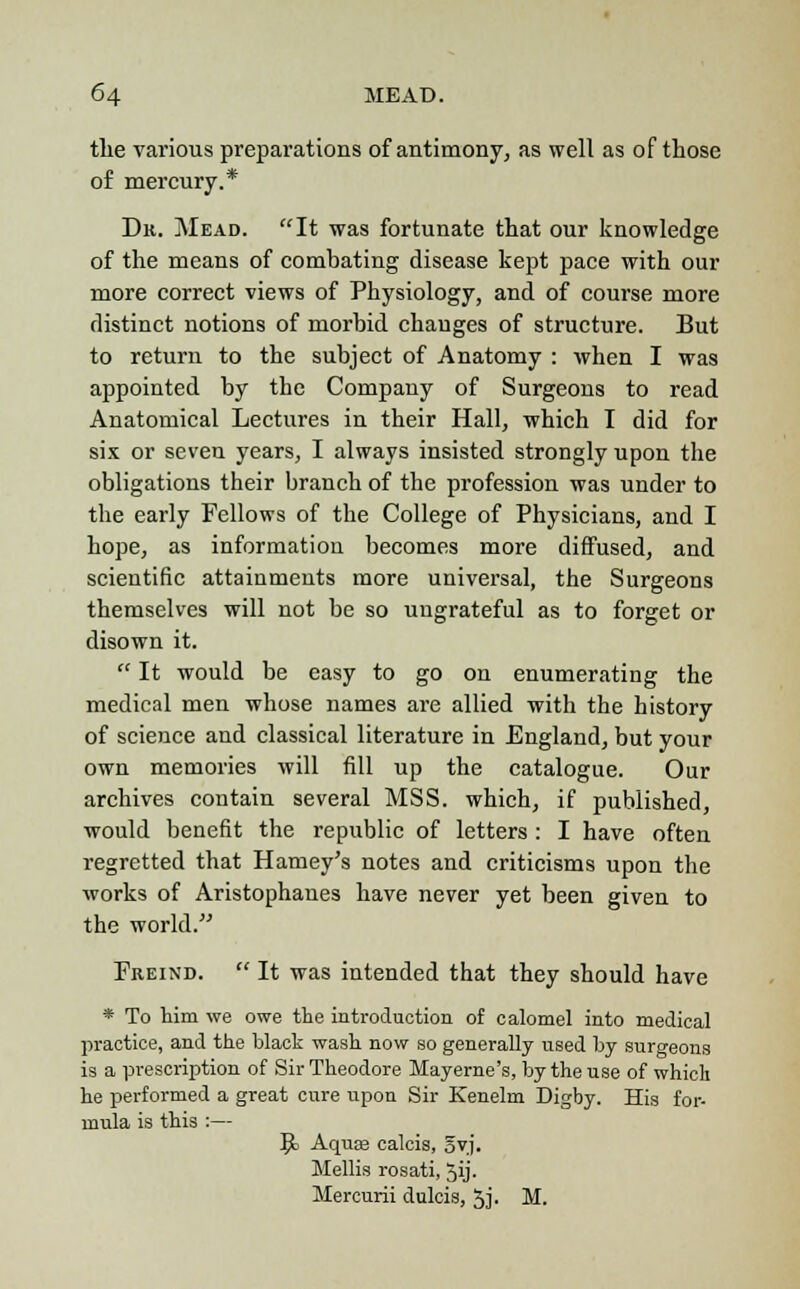 the various preparations of antimony, as well as of those of mercury.* Dr. Mead. It was fortunate that our knowledge of the means of combating disease kept pace with our more correct views of Physiology, and of course more distinct notions of morbid changes of structure. But to return to the subject of Anatomy : when I was appointed by the Company of Surgeons to read Anatomical Lectures in their Hall, which I did for six or seven years, I always insisted strongly upon the obligations their branch of the profession was under to the early Fellows of the College of Physicians, and I hope, as information becomes more diffused, and scientific attainments more universal, the Surgeons themselves will not be so ungrateful as to forget or disown it.  It would be easy to go on enumerating the medical men whose names are allied with the history of science and classical literature in England, but your own memories will fill up the catalogue. Our archives contain several MSS. which, if published, would benefit the republic of letters : I have often regretted that Harney's notes and criticisms upon the works of Aristophanes have never yet been given to the world. Freind.  It was intended that they should have * To him we owe the introduction of calomel into medical practice, and the black wash now so generally used by surgeons is a prescription of Sir Theodore Mayerne's, by the use of which he performed a great cure upon Sir Kenelm Digby. His for- mula is this :— 9> Aquas calcis, 5vj. Mellis rosati, Jij. Mercurii dulcis, 5j. M.