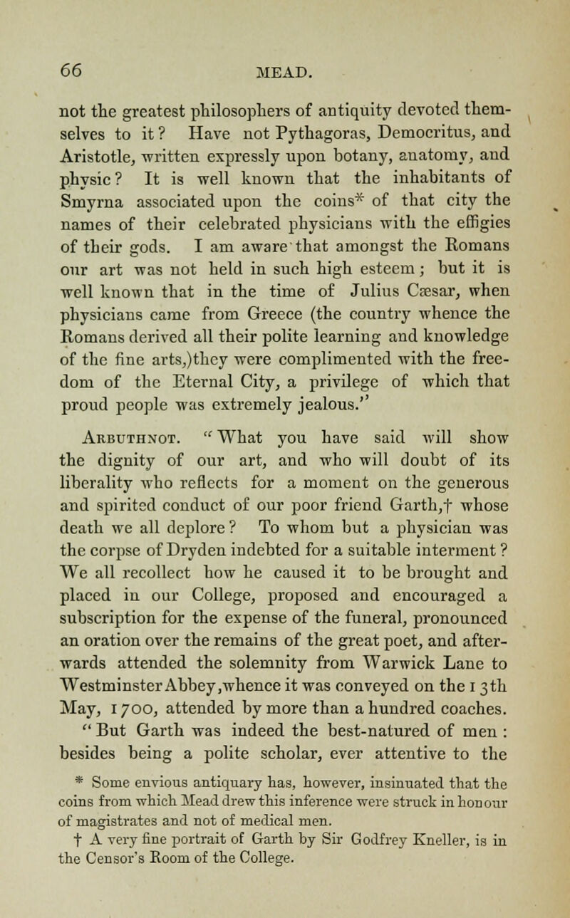 not the greatest philosophers of antiquity devoted them- selves to it ? Have not Pythagoras, Democritus, and Aristotle, -written expressly upon botany, anatomy, and physic? It is well known that the inhabitants of Smyrna associated upon the coins* of that city the names of their celebrated physicians with the effigies of their gods. I am aware that amongst the Komans our art was not held in such high esteem; but it is well known that in the time of Julius Caesar, when physicians came from Greece (the country whence the Romans derived all their polite learning and knowledge of the fine arts,)they were complimented with the free- dom of the Eternal City, a privilege of which that proud people was extremely jealous.'' Arbuthnot.  What you have said will show the dignity of our art, and who will doubt of its liberality who reflects for a moment on the generous and spirited conduct of our poor friend Garth,f whose death we all deplore ? To whom but a physician was the corpse of Dryden indebted for a suitable interment ? We all recollect how he caused it to be brought and placed in our College, proposed and encouraged a subscription for the expense of the funeral, pronounced an oration over the remains of the great poet, and after- wards attended the solemnity from Warwick Lane to Westminster Abbey,whence it was conveyed on the 13th May, 1700, attended by more than a hundred coaches.  But Garth was indeed the best-natured of men : besides being a polite scholar, ever attentive to the * Some envious antiquary has, however, insinuated that the coins from which Mead drew this inference were struck in honour of magistrates and not of medical men. f A very fine portrait of Garth by Sir Godfrey Kneller, is in the Censor's Room of the College.