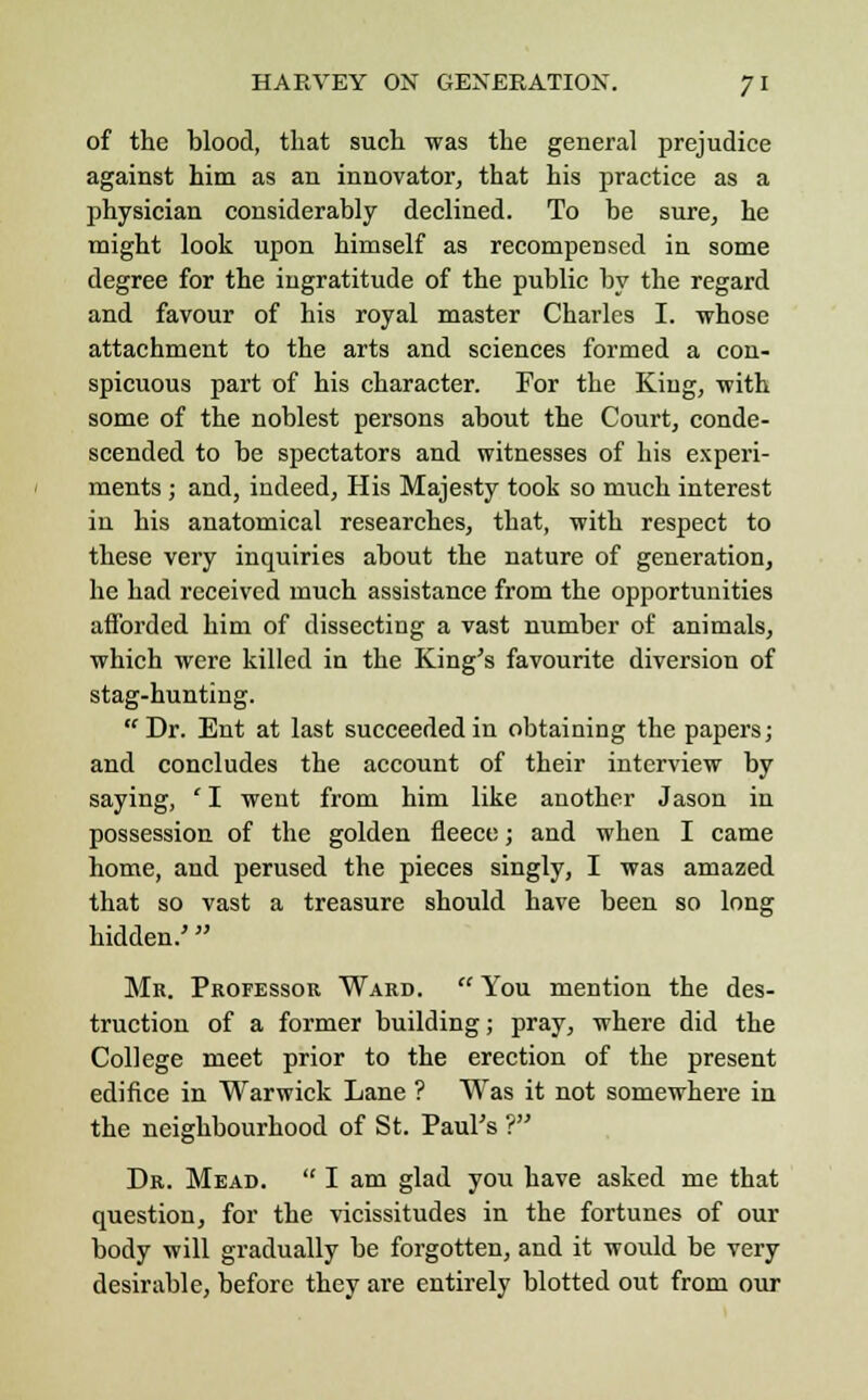 of the blood, that such was the general prejudice against him as an innovator, that his practice as a physician considerably declined. To be sure, he might look upon himself as recompensed in some degree for the ingratitude of the public by the regard and favour of his royal master Charles I. whose attachment to the arts and sciences formed a con- spicuous part of his character. For the King, with some of the noblest persons about the Court, conde- scended to be spectators and witnesses of his experi- ments ; and, indeed, His Majesty took so much interest in his anatomical researches, that, with respect to these very inquiries about the nature of generation, he had received much assistance from the opportunities afforded him of dissecting a vast number of animals, which were killed in the King's favourite diversion of stag-hunting. Dr. Ent at last succeeded in obtaining the papers; and concludes the account of their interview by saying, ' I went from him like another Jason in possession of the golden fleece; and when I came home, and perused the pieces singly, I was amazed that so vast a treasure should have been so long hidden.' Mr. Professor Ward.  You mention the des- truction of a former building; pray, where did the College meet prior to the erection of the present edifice in Warwick Lane ? Was it not somewhere in the neighbourhood of St. Paul's ? Dr. Mead.  I am glad you have asked me that question, for the vicissitudes in the fortunes of our body will gradually be forgotten, and it would be very desirable, before they are entirely blotted out from our