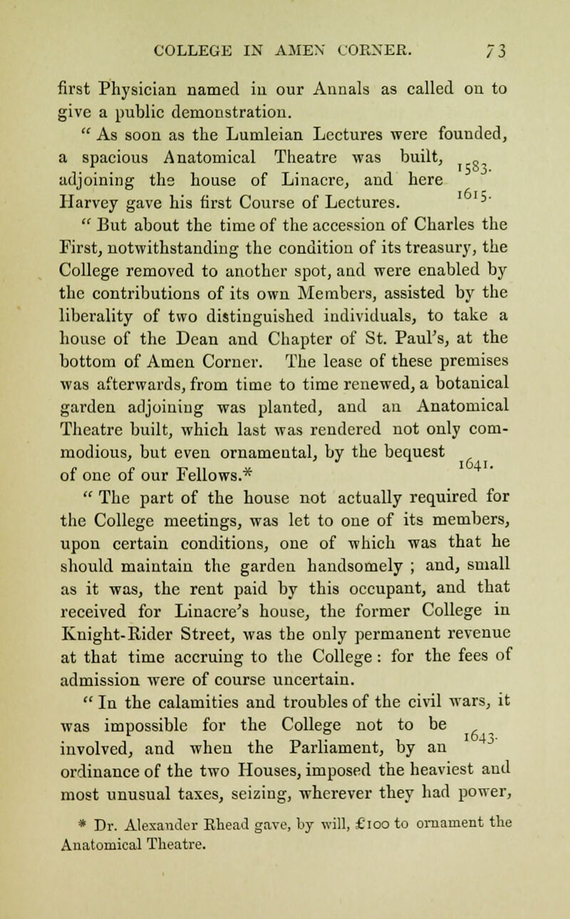 first Physician named in our Annals as called on to give a public demonstration.  As soon as the Lumleian Lectures were founded, a spacious Anatomical Theatre was built, adjoining the house of Linacre, and here Harvey gave his first Course of Lectures.  But about the time of the accession of Charles the First, notwithstanding the condition of its treasury, the College removed to another spot, and were enabled by the contributions of its own Members, assisted by the liberality of two distinguished individuals, to take a house of the Dean and Chapter of St. Paul's, at the bottom of Amen Corner. The lease of these premises was afterwards, from time to time renewed, a botanical garden adjoining was planted, and an Anatomical Theatre built, which last was rendered not only com- modious, but even ornamental, by the bequest of one of our Fellows.*  The part of the house not actually required for the College meetings, was let to one of its members, upon certain conditions, one of which was that he should maintain the garden handsomely ; and, small as it was, the rent paid by this occupant, and that received for Linacre's house, the former College in Knight-Rider Street, was the only permanent revenue at that time accruing to the College: for the fees of admission were of course uncertain.  In the calamities and troubles of the civil wars, it was impossible for the College not to be involved, and when the Parliament, by an ordinance of the two Houses, imposed the heaviest and most unusual taxes, seizing, wherever they had power, * Dr. Alexander Rhead gave, by will, £100 to ornament the Anatomical Theatre.