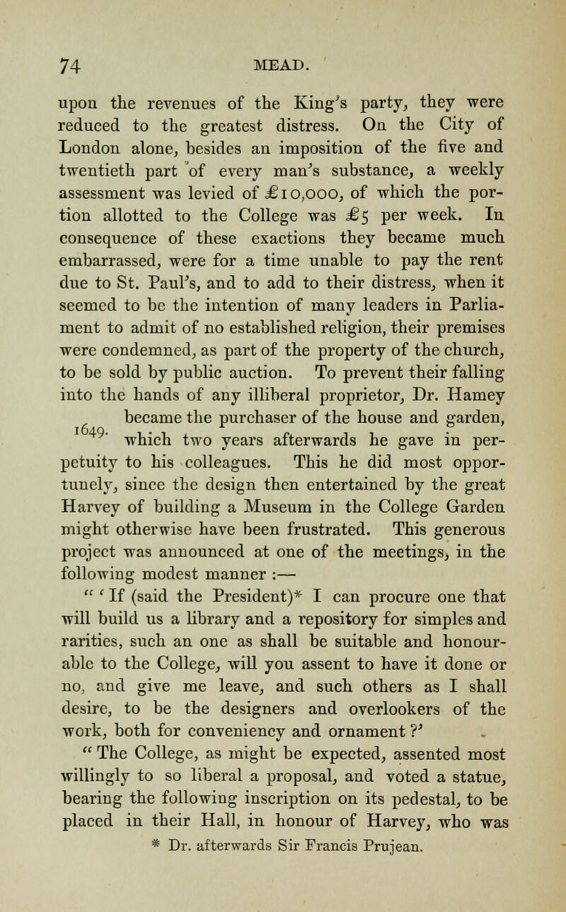 upon the revenues of the King's party, they were reduced to the greatest distress. On the City of London alone, besides an imposition of the five and twentieth part of every man's substance, a weekly assessment was levied of £10,000, of which the por- tion allotted to the College was .£5 per week. In consequence of these exactions they became much embarrassed, were for a time unable to pay the rent due to St. Paul's, and to add to their distress, when it seemed to be the intention of many leaders in Parlia- ment to admit of no established religion, their premises were condemned, as part of the property of the church, to be sold by public auction. To prevent their falling into the hands of any illiberal proprietor, Dr. Harney became the purchaser of the house and garden, which two years afterwards he gave in per- petuity to his colleagues. This he did most oppor- tunely, since the design then entertained by the great Harvey of building a Museum in the College Garden might otherwise have been frustrated. This generous project was announced at one of the meetings, in the following modest manner :—  ' If (said the President)* I can procure one that will build us a library and a repository for simples and rarities, such an one as shall be suitable and honour- able to the College, will you assent to have it done or no, and give me leave, and such others as I shall desire, to be the designers and overlookers of the work, both for conveniency and ornament ?'  The College, as might be expected, assented most willingly to so liberal a proposal, and voted a statue, bearing the following inscription on its pedestal, to be placed in their Hall, in honour of Harvey, who was * Dr. afterwards Sir Francis Prujean.