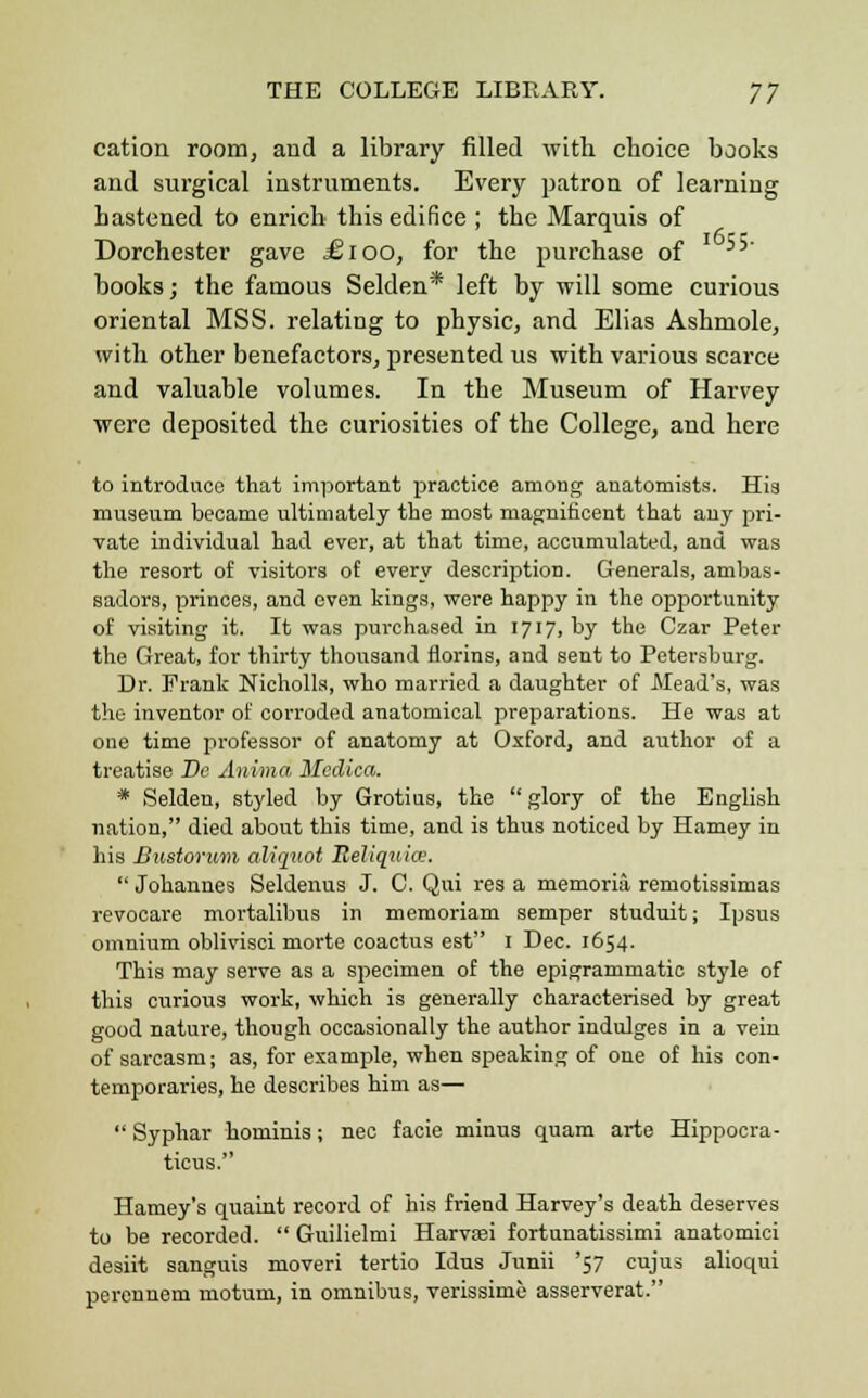 THE COLLEGE LIBRARY. yj cation room, and a library filled with choice books and surgical instruments. Every patron of learning hastened to enrich this edifice ; the Marquis of Dorchester gave £ioo, for the purchase of books; the famous Selden* left by will some curious oriental MSS. relating to physic, and Elias Ashmole, with other benefactors, presented us with various scarce and valuable volumes. In the Museum of Harvey were deposited the curiosities of the College, and here to introduce that important practice among anatomists. His museum became ultimately the most magnificent that auy pri- vate individual had ever, at that time, accumulated, and was the resort of visitors of every description. Generals, ambas- sadors, princes, and oven kings, were happy in the opportunity of visiting it. It was purchased in 1717, by the Czar Peter the Great, for thirty thousand florins, and sent to Petersburg. Dr. Prank Nicholls, who married a daughter of Mead's, was the inventor of corroded anatomical preparations. He was at one time professor of anatomy at Oxford, and author of a treatise Bo Anima Mcdica. * Selden, styled by Grotius, the glory of the English nation, died about this time, and is thus noticed by Harney in his Bustorum aliquot BeHqtiice.  Johannes Seldenus J. C. Qui res a memoria remotissimas revocare mortalibus in memoriam semper studuit; Ipsus omnium oblivisci morte coactus est 1 Dec. 1654. This may serve as a specimen of the epigrammatic style of this curious work, which is generally characterised by great good nature, though occasionally the author indulges in a vein of sarcasm; as, for example, when speaking of one of his con- temporaries, he describes him as—  Syphar hominis; nee facie minus quam arte Hippocra- ticus. Harney's quaint record of his friend Harvey's death deserves to be recorded.  Guilielmi Harvsei fortunatissimi anatomici desiit sanguis moveri tertio Idus Junii '57 cujus alioqui perennem motum, in omnibus, verissimc asserverat.