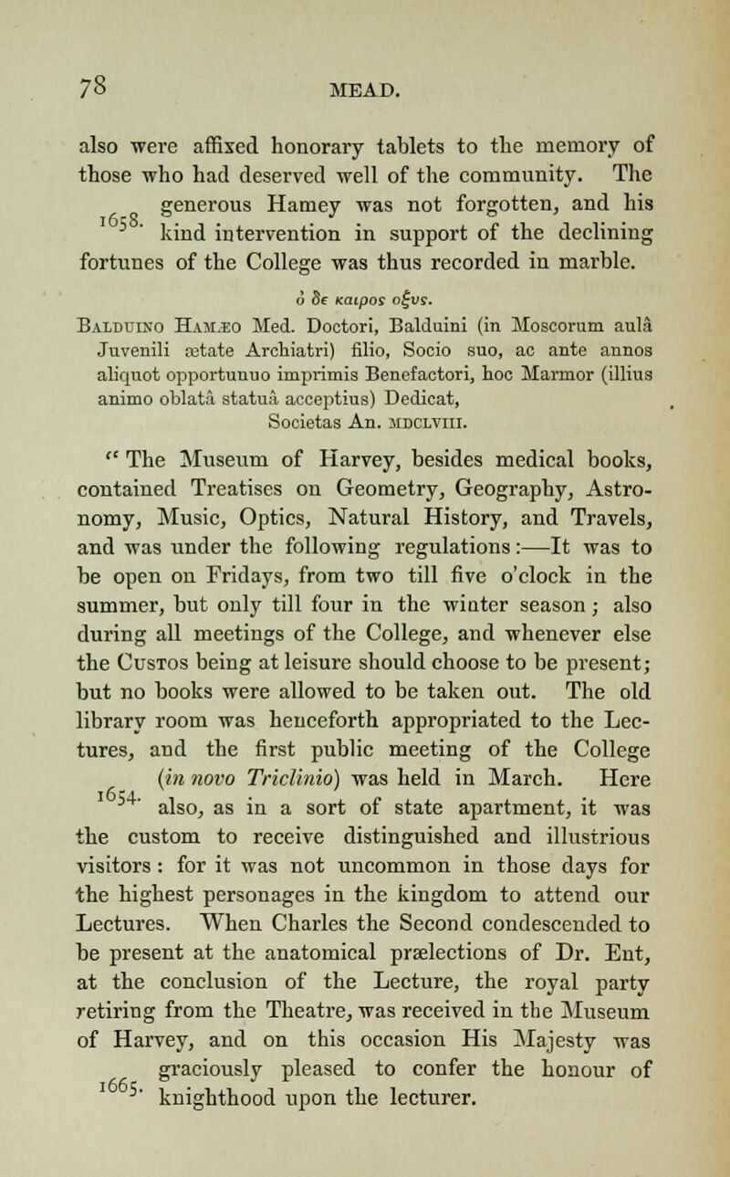 also were affixed honorary tablets to the memory of those who had deserved well of the community. The generous Harney was not forgotten, and his kind intervention in support of the declining fortunes of the College was thus recorded in marble. o 5e Katpos o£u?. Balduino Ham.eo Med. Doctori, Balduini (in Moscorum aula Juvenili retate Archiatri) filio, Socio suo, ao ante annos aliquot opportunuo imprimis Benefaetori, hoc Marmor (illius animo oblata statua acceptius) Dedicat, Societas An. mdclvih.  The Museum of Harvey, besides medical books, contained Treatises on Geometry, Geography, Astro- nomy, Music, Optics, Natural History, and Travels, and was under the following regulations:—It was to be open on Fridays, from two till five o'clock in the summer, but only till four in the winter season; also during all meetings of the College, and whenever else the Custos being at leisure should choose to be present; but no books were allowed to be taken out. The old library room was henceforth appropriated to the Lec- tures, and the first public meeting of the College (in novo Triclinio) was held in March. Here also, as in a sort of state apartment, it was the custom to receive distinguished and illustrious visitors : for it was not uncommon in those days for the highest personages in the kingdom to attend our Lectures. When Charles the Second condescended to be present at the anatomical prselections of Dr. Ent, at the conclusion of the Lecture, the royal party retiring from the Theatre, was received in the Museum of Harvey, and on this occasion His Majesty was graciously pleased to confer the honour of 5- knighthood upon the lecturer.