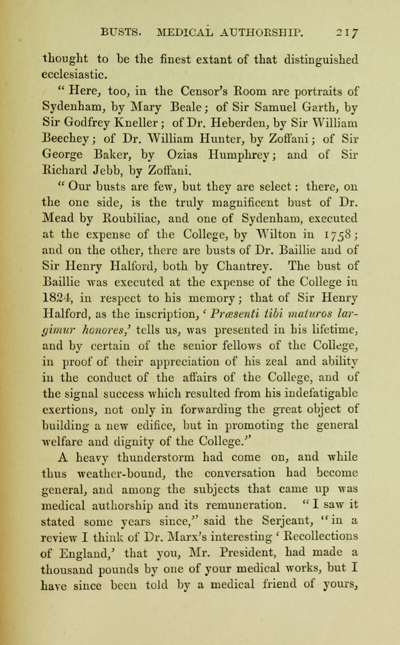 thought to be the finest extant of that distinguished ecclesiastic.  Here, too, in the Censor's Room are portraits of Sydenham, by Mary Beale; of Sir Samuel Garth, by Sir Godfrey Kneller; of Dr. Heberrlen, by Sir William Beechey; of Dr. William Hunter, by Zoffani; of Sir George Baker, by Ozias Humphrey; and of Sir Richard Jebb, by Zoffani.  Our busts are few, but they are select; there, on the one side, is the truly magnificent bust of Dr. Mead by Roubiliac, and one of Sydenham, executed at the expense of the College, by Wilton in 1758; and on the other, there are busts of Dr. Baillie and of Sir Henry Halibrd, both by Chantrey. The bust of Baillie was executed at the expense of the College in 1824, in respect to his memory; that of Sir Henry Halford, as the inscription,' Prcesenti Mi matures lar- (jimur honores,' tells us, was presented in his lifetime, and by certain of the senior fellows of the College, in proof of their appreciation of his zeal and ability in the conduct of the affairs of the College, and of the signal success which resulted from his indefatigable exertions, not only in forwarding the great object of building a new edifice, but in promoting the general welfare and dignity of the College.' A heavy thunderstorm had come on, and while thus weather-bound, the conversation had become general, and among the subjects that came up was medical authorship and its remuneration.  I saw it stated some years since,5'said the Serjeant, in a review I think of Dr. Marx's interesting ' Recollections of England,' that you, Mr. President, had made a thousand pounds by one of your medical works, but I have since been told by a medical friend of yours.