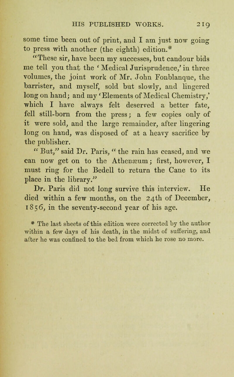 some time been out of print, and I am just now going to press with another (the eighth) edition.* These sir, have been my successes, but candour bids me tell you that the ' Medical Jurisprudence,' in three volumes, the joint work of Mr. John Fonblanque, the barrister, and myself, sold but slowly, and lingered long on hand; and my 'Elements of Medical Chemistry,' ■which I have always felt deserved a better fate, fell still-born from the press; a few copies only of it were sold, and the large remainder, after lingering long on hand, was disposed of at a heavy sacrifice by the publisher.  But, said Dr. Paris,  the rain has ceased, and we can now get on to the Atheurcum; first, however, I must ring for the Bedell to return the Cane to its place in the library. Dr. Paris did not long survive this interview. He died within a few months, on the 24th of December, 1856, in the seventy-second year of his age. * The last sheets of this edition were corrected by the author within a few days of his death, in the midst of suffering, and after he was confined to the bed from which he rose no more.