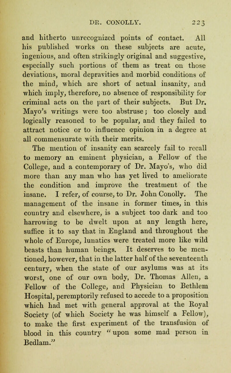 and hitherto unrecognized points of contact. All his published works on these subjects are acute, ingenious, and often strikingly original and suggestive, especially such portions of them as treat on those deviations, moral depravities and morbid conditions of the mind, which are short of actual insanity, and which imply, therefore, no absence of responsibility for criminal acts on the part of their subjects. But Dr. Mayo's writings were too abstruse; too closely and logically reasoned to be popular, and they failed to attract notice or to influence opinion in a degree at all commensurate with their merits. The mention of insanity can scarcely fail to recall to memory an eminent physician, a Fellow of the College, and a contemporary of Dr. Mayo's, who did more than any man who has yet lived to ameliorate the condition and improve the treatment of the insane. I refer, of course, to Dr. John Conolly. The management of the insane in former times, in this country and elsewhere, is a subject too dark and too harrowing to be dwelt upon at any length here, suffice it to say that in England and throughout the whole of Europe, lunatics were treated more like wild beasts than human beings. It deserves to he men- tioned, however, that in the latter half of the seventeenth century, when the state of our asylums was at its worst, one of our own body, Dr. Thomas Allen, a Fellow of the College, and Physician to Bethlem Hospital, peremptorily refused to accede to a proposition which had met with general approval at the Koyal Society (of which Society he was himself a Fellow), to make the first experiment of the transfusion of blood in this country upon some mad person in Bedlam.