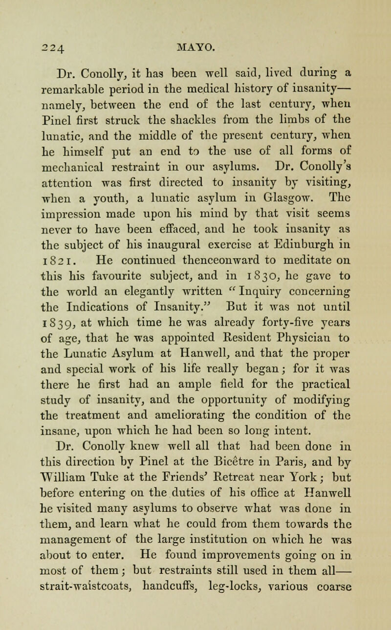 Dr. Conolly, it has been well said, lived during a remarkable period in the medical history of insanity— namely, between the end of the last century, when Pinel first struck the shackles from the limbs of the lunatic, and the middle of the present century, when he himself put an end to the use of all forms of mechanical restraint in our asylums. Dr. Conolly's attention was first directed to insanity by visiting, when a youth, a lunatic asylum in Glasgow. The impression made upon his mind by that visit seems never to have been effaced, and he took insanity as the subject of his inaugural exercise at Edinburgh in 18 21. He continued thenceonward to meditate on this his favourite subject, and in 1830, he gave to the world an elegantly written  Inquiry concerning the Indications of Insanity. But it was not until 1839, at which time he was already forty-five years of age, that he was appointed Resident Physician to the Lunatic Asylum at Hanwell, and that the proper and special work of his life really began; for it was there he first had an ample field for the practical study of insanity, and the opportunity of modifying the treatment and ameliorating the condition of the insane, upon which he had been so long intent. Dr. Conolly knew well all that had been done in this direction by Pinel at the Bicetre in Paris, and by William Tuke at the Friends' Retreat near York; but before entering on the duties of his office at Hanwell he visited many asylums to observe what was done in them, and learn what he could from them towards the management of the large institution on which he was about to enter. He found improvements going on in. most of them; but restraints still used in them all— strait-waistcoats, handcuffs, leg-locks, various coarse