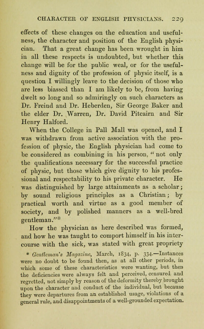 effects of these changes on the education and useful- ness, the character and position of the English physi- cian. That a great change has heen wrought in him in all these respects is undoubted, but whether this change will be for the public weal, or for the useful- ness and dignity of the profession of physic itself, is a question I willingly leave to the decision of those who are less biassed than I am likely to be, from having dwelt so long and so admiringly on such characters as Dr. Freind and Dr. Heberden, Sir George Baker and the elder Dr. Warren, Dr. David Pitcairn and Sir Henry Halford. When the College in Pall Mall was opened, and I was withdrawn from active association with the pro- fession of physic, the English physician had come to be considered as combining in his person,  not only the qualifications necessary for the successful practice of physic, but those which give dignity to his profes- sional and respectability to his private character. He was distinguished by large attainments as a scholar; by sound religious principles as a Christian; by practical worth and virtue as a good member of society, and by polished manners as a well-bred gentlemaD.* How the physician as here described was formed, and how he was taught to comport himself in his inter- course with the sick, was stated with great propriety * Gentleman's Magazine, March, 1834, p. 334.—Instances were no doubt to be found then, as at all other periods, in which some of these characteristics were wanting, but then the deficiencies were always felt and perceived, censured and regretted, not simply by reason of the deformity thereby brought upon the character aud conduct of the individual, but because they were departures from an established usage, violations of a general rule, aud disappointments of a well-grounded expectation.