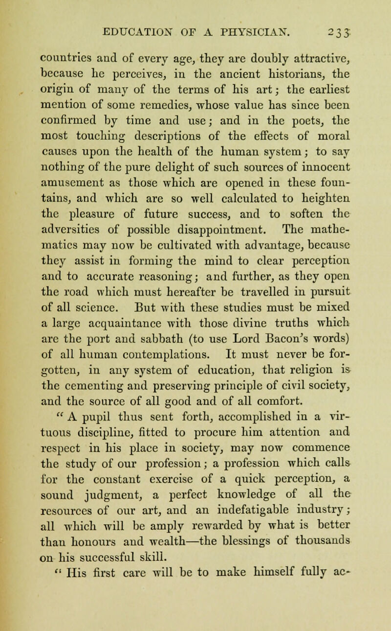 countries and of every age, they are doubly attractive, because he perceives, in the ancient historians, the origin of many of the terms of his art; the earliest mention of some remedies, whose value has since been confirmed by time and use; and in the poets, the most touching descriptions of the effects of moral causes upon the health of the human system; to say nothing of the pure delight of such sources of innocent amusement as those which are opened in these foun- tains, and which are so well calculated to heighten the pleasure of future success, and to soften the adversities of possible disappointment. The mathe- matics may now be cultivated with advantage, because they assist in forming the mind to clear perception and to accurate reasoning; and further, as they open the road which must hereafter be travelled in pursuit of all science. But with these studies must be mixed a large acquaintance with those divine truths which arc the port and sabbath (to use Lord Bacon's words) of all human contemplations. It must never be for- gotten, in any system of education, that religion is the cementing and preserving principle of civil society, and the source of all good and of all comfort.  A pupil thus sent forth, accomplished in a vir- tuous discipline, fitted to procure him attention and respect in his place in society, may now commence the study of our profession; a profession which calls for the constant exercise of a quick perception, a sound judgment, a perfect knowledge of all the resources of our art, and an indefatigable industry; all which will be amply rewarded by what is better than honours and wealth—the blessings of thousands on his successful skill.  His first care will be to make himself fully ac-