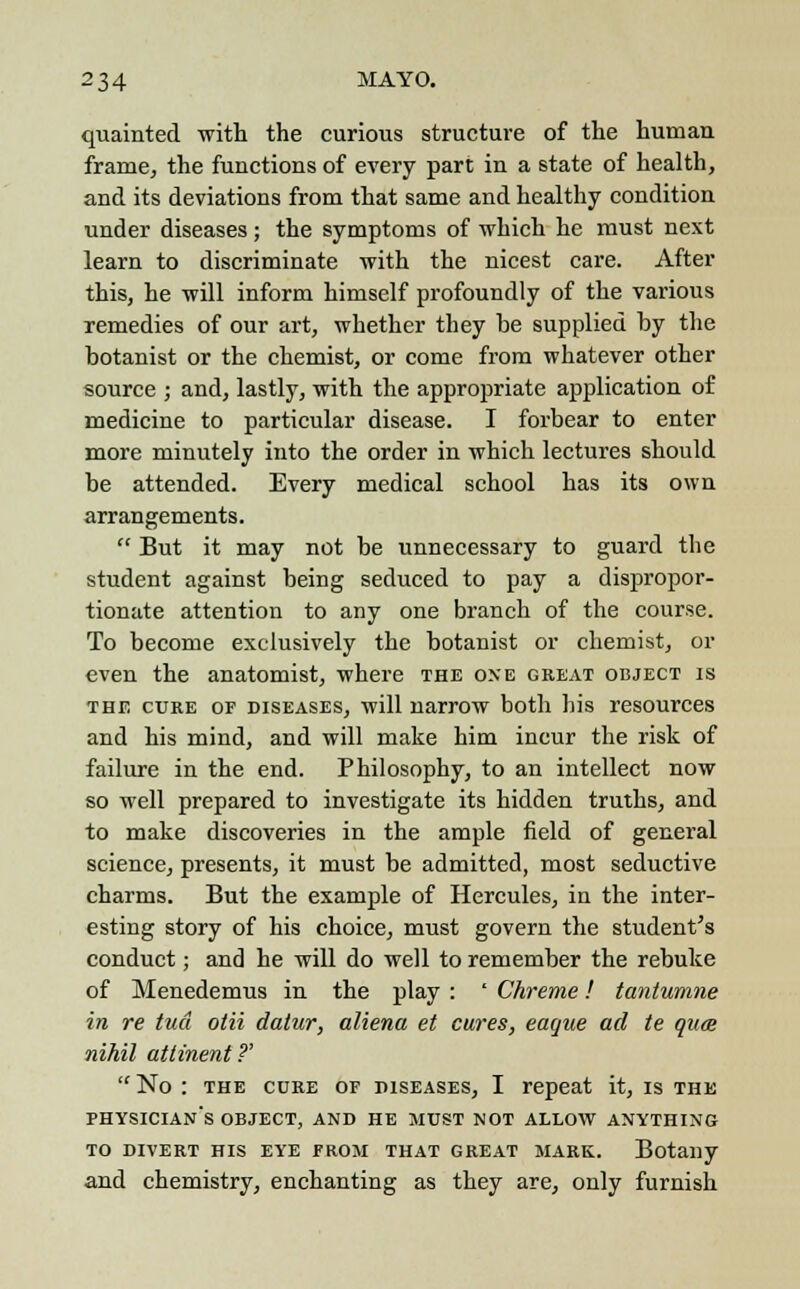 quainted with the curious structure of the human frame, the functions of every part in a state of health, and its deviations from that same and healthy condition under diseases; the symptoms of which he must next learn to discriminate with the nicest care. After this, he will inform himself profoundly of the various remedies of our art, whether they he supplied hy the hotanist or the chemist, or come from whatever other source ; and, lastly, with the appropriate application of medicine to particular disease. I forbear to enter more minutely into the order in which lectures should he attended. Every medical school has its own arrangements.  But it may not be unnecessary to guard the student against being seduced to pay a dispropor- tionate attention to any one branch of the course. To become exclusively the botanist or chemist, or even the anatomist, where the one great object is the cure or diseases, will narrow both his resources and his mind, and will make him incur the risk of failure in the end. Philosophy, to an intellect now so well prepared to investigate its hidden truths, and to make discoveries in the ample field of general science, presents, it must be admitted, most seductive charms. But the example of Hercules, in the inter- esting story of his choice, must govern the student's conduct; and he will do well to remember the rebuke of Menedemus in the play : ' Chreme! tantumne in re tud olii datur, aliena et cures, eague ad te quce nihil atiinent ?' No : the cure of piseases, I repeat it, is the physician's object, and he must not allow anything to divert his eye erom that great mark. Botany and chemistry, enchanting as they are, only furnish