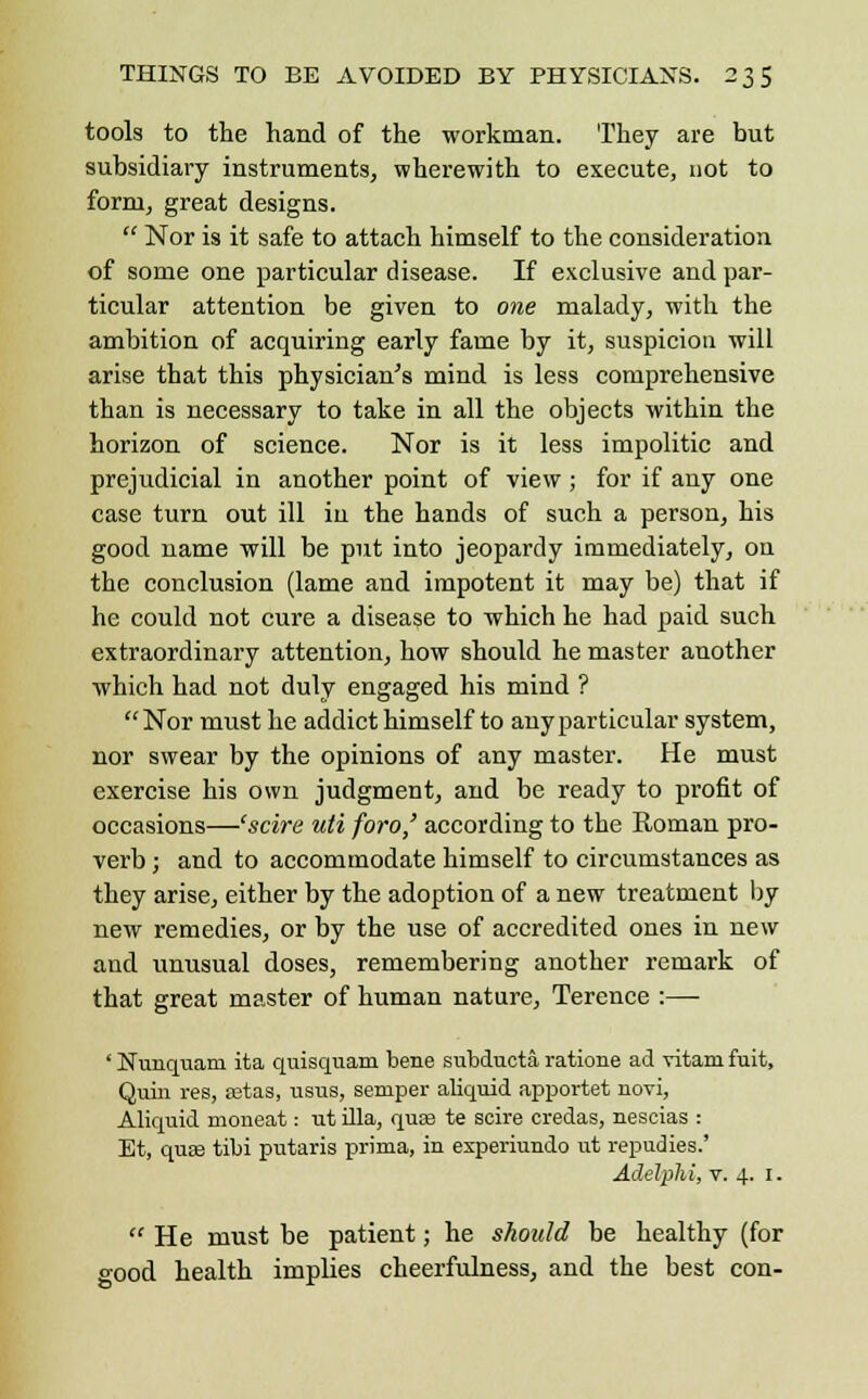 tools to the hand of the workman. They are but subsidiary instruments, wherewith to execute, not to form, great designs.  Nor is it safe to attach himself to the consideration of some one particular disease. If exclusive and par- ticular attention be given to one malady, with the ambition of acquiring early fame by it, suspicion will arise that this physician's mind is less comprehensive than is necessary to take in all the objects within the horizon of science. Nor is it less impolitic and prejudicial in another point of view; for if any one case turn out ill in the hands of such a person, his good name will be put into jeopardy immediately, on the conclusion (lame and impotent it may be) that if he could not cure a disease to which he had paid such extraordinary attention, how should he master another which had not duly engaged his mind ? Nor must he addict himself to any particular system, nor swear by the opinions of any master. He must exercise his own judgment, and be ready to profit of occasions—'scire uti foro,' according to the Roman pro- verb ; and to accommodate himself to circumstances as they arise, either by the adoption of a new treatment by new remedies, or by the use of accredited ones in new and unusual doses, remembering another remark of that great master of human nature, Terence :— ' Nunquam ita quisquam bene subducta ratione ad vitani fuit, Quin res, setas, usus, semper aliquid apportet novi, Aliquid moneat: ut ilia, quae te scire credas, nescias : Et, quae tibi putaris prima, in experiundo ut repudies.' Adelphi, v. 4. 1.  He must be patient; he should be healthy (for good health implies cheerfulness, and the best con-