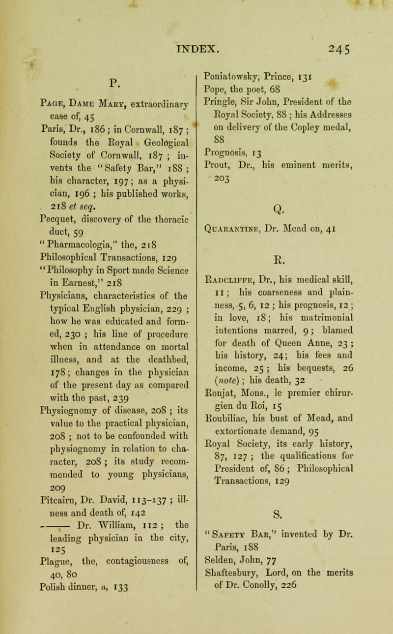 P. Page, Dame Mary, extraordinary oaBe of, 45 Paris, Dr., 186 ; in Cornwall, 187 ; founds the Royal Geological Society of Cornwall, 187 ; in- vents the Safety Bar, 188; his character, 197; as a physi- cian, 196 ; his published works, 218 et seq. Pecquet, discovery of the thoracic duct, 59  Pharraacologia, the, 218 Philosophical Transactions, 129  Philosophy in Sport made Science in Earnest, 218 Physicians, characteristics of the typical English physician, 229 ; how he was educated and form- ed, 230 ; his line of procedure when in attendance on mortal illness, and at the deathbed, 178; changes in the physician of the present day as compared with tho past, 239 Physiognomy of disease, 20S ; its value to tho practical physician, 20S ; not to be confounded with physiognomy in relation to cha- racter, 208 ; its study recom- mended to young physicians, 209 Pitcairn, Dr. David, 113-137 ; ill- ness and death of, 142 Dr. William, 112; the leading physician in the city, 125 Plague, the, contagiousness of, 40, So Polish dinner, a, 133 Poniatowsky, Prince, 131 Pope, the poet, 6S Pringle, Sir John, President of the Royal Society, 88 ; his Addresses on delivery of the Copley medal, 88 Prognosis, 13 Prout, Dr., his eminent merits, 203 Q. Quarantine, Dr. Mead on, 41 E. Radcliffe, Dr., his medical skill, 11 ; his coarseness and plain- ness, 5, 6, 12 ; his prognosis, 12 ; in love, 18; his matrimonial intentions marred, 9; blamed for death of Queen Anne, 23 ; his history, 24; his fees and income, 25; his bequests, 26 (note); his death, 32 Ronjat, Mons., le premier chirur- gien du Roi, 15 Roubiliac, his bust of Mead, and extortionate demand, 95 Royal Society, its early history, 87, 127 ; the qualifications for President of, S6 ; Philosophical Transactions, 129  Safety Bar,'' invented by Dr. Paris, 188 Selden, John, 77 Shaftesbury, Lord, on the merits of Dr. Conolly, 226