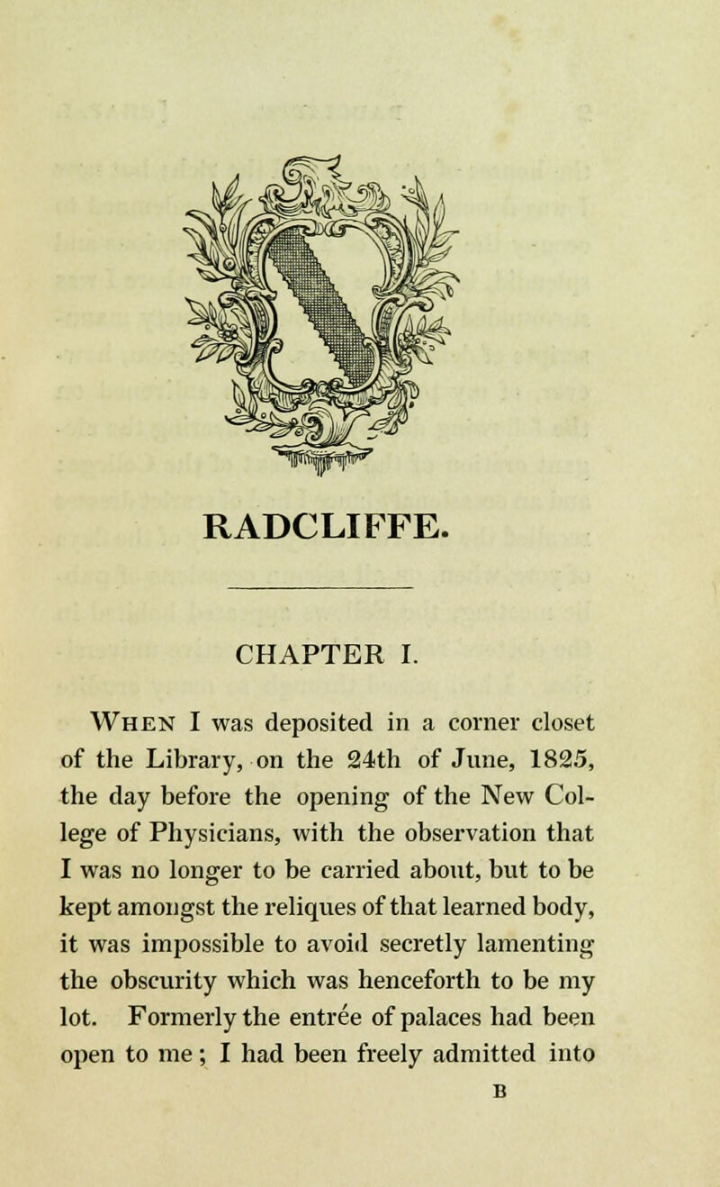 RADCLIFFE. CHAPTER I. When I was deposited in a corner closet of the Library, on the 24th of June, 1825, the day before the opening of the New Col- lege of Physicians, with the observation that I was no longer to be carried about, but to be kept amongst the reliques of that learned body, it was impossible to avoid secretly lamenting the obscurity which was henceforth to be my lot. Formerly the entree of palaces had been open to me; I had been freely admitted into B